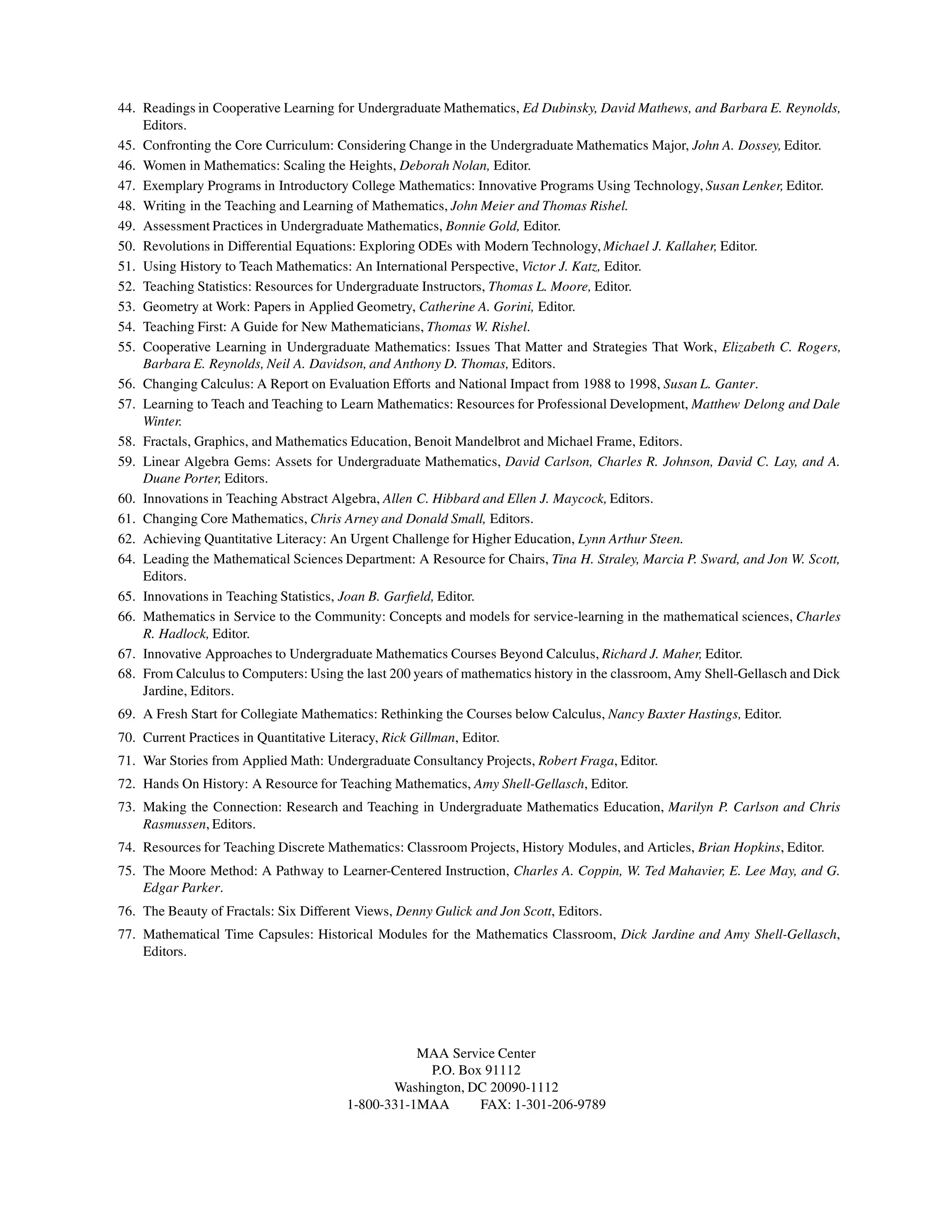 44. Readings in Cooperative Learning for Undergraduate Mathematics, Ed Dubinsky, David Mathews, and Barbara E. Reynolds,
Editors.
45. Confronting the Core Curriculum: Considering Change in the Undergraduate Mathematics Major, John A. Dossey, Editor.
46. Women in Mathematics: Scaling the Heights, Deborah Nolan, Editor.
47. Exemplary Programs in Introductory College Mathematics: Innovative Programs Using Technology, Susan Lenker, Editor.
48. Writing in the Teaching and Learning of Mathematics, John Meier and Thomas Rishel.
49. Assessment Practices in Undergraduate Mathematics, Bonnie Gold, Editor.
50. Revolutions in Differential Equations: Exploring ODEs with Modern Technology, Michael J. Kallaher, Editor.
51. Using History to Teach Mathematics: An International Perspective, Victor J. Katz, Editor.
52. Teaching Statistics: Resources for Undergraduate Instructors, Thomas L. Moore, Editor.
53. Geometry at Work: Papers in Applied Geometry, Catherine A. Gorini, Editor.
54. Teaching First: A Guide for New Mathematicians, Thomas W. Rishel.
55. Cooperative Learning in Undergraduate Mathematics: Issues That Matter and Strategies That Work, Elizabeth C. Rogers,
Barbara E. Reynolds, Neil A. Davidson, and Anthony D. Thomas, Editors.
56. Changing Calculus: A Report on Evaluation Efforts and National Impact from 1988 to 1998, Susan L. Ganter.
57. Learning to Teach and Teaching to Learn Mathematics: Resources for Professional Development, Matthew Delong and Dale
Winter.
58. Fractals, Graphics, and Mathematics Education, Benoit Mandelbrot and Michael Frame, Editors.
59. Linear Algebra Gems: Assets for Undergraduate Mathematics, David Carlson, Charles R. Johnson, David C. Lay, and A.
Duane Porter, Editors.
60. Innovations in Teaching Abstract Algebra, Allen C. Hibbard and Ellen J. Maycock, Editors.
61. Changing Core Mathematics, Chris Arney and Donald Small, Editors.
62. Achieving Quantitative Literacy: An Urgent Challenge for Higher Education, Lynn Arthur Steen.
64. Leading the Mathematical Sciences Department: A Resource for Chairs, Tina H. Straley, Marcia P. Sward, and Jon W. Scott,
Editors.
65. Innovations in Teaching Statistics, Joan B. Garfield, Editor.
66. Mathematics in Service to the Community: Concepts and models for service-learning in the mathematical sciences, Charles
R. Hadlock, Editor.
67. Innovative Approaches to Undergraduate Mathematics Courses Beyond Calculus, Richard J. Maher, Editor.
68. From Calculus to Computers: Using the last 200 years of mathematics history in the classroom, Amy Shell-Gellasch and Dick
Jardine, Editors.
69. A Fresh Start for Collegiate Mathematics: Rethinking the Courses below Calculus, Nancy Baxter Hastings, Editor.
70. Current Practices in Quantitative Literacy, Rick Gillman, Editor.
71. War Stories from Applied Math: Undergraduate Consultancy Projects, Robert Fraga, Editor.
72. Hands On History: A Resource for Teaching Mathematics, Amy Shell-Gellasch, Editor.
73. Making the Connection: Research and Teaching in Undergraduate Mathematics Education, Marilyn P. Carlson and Chris
Rasmussen, Editors.
74. Resources for Teaching Discrete Mathematics: Classroom Projects, History Modules, and Articles, Brian Hopkins, Editor.
75. The Moore Method: A Pathway to Learner-Centered Instruction, Charles A. Coppin, W. Ted Mahavier, E. Lee May, and G.
Edgar Parker.
76. The Beauty of Fractals: Six Different Views, Denny Gulick and Jon Scott, Editors.
77. Mathematical Time Capsules: Historical Modules for the Mathematics Classroom, Dick Jardine and Amy Shell-Gellasch,
Editors.
MAA Service Center
P.O. Box 91112
Washington, DC 20090-1112
1-800-331-1MAA FAX: 1-301-206-9789
 