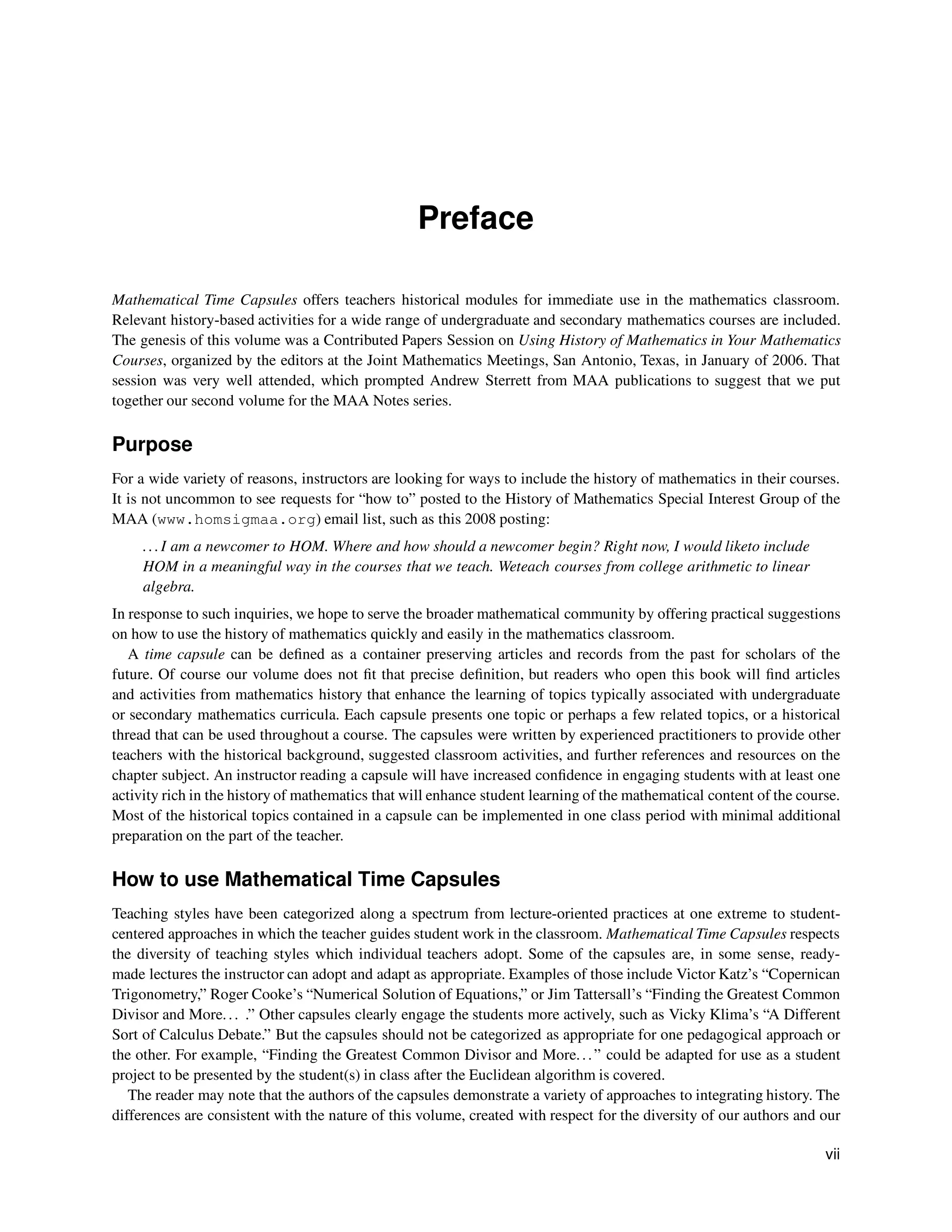 Preface
Mathematical Time Capsules offers teachers historical modules for immediate use in the mathematics classroom.
Relevant history-based activities for a wide range of undergraduate and secondary mathematics courses are included.
The genesis of this volume was a Contributed Papers Session on Using History of Mathematics in Your Mathematics
Courses, organized by the editors at the Joint Mathematics Meetings, San Antonio, Texas, in January of 2006. That
session was very well attended, which prompted Andrew Sterrett from MAA publications to suggest that we put
together our second volume for the MAA Notes series.
Purpose
For a wide variety of reasons, instructors are looking for ways to include the history of mathematics in their courses.
It is not uncommon to see requests for “how to” posted to the History of Mathematics Special Interest Group of the
MAA (www.homsigmaa.org) email list, such as this 2008 posting:
...I am a newcomer to HOM. Where and how should a newcomer begin? Right now, I would liketo include
HOM in a meaningful way in the courses that we teach. Weteach courses from college arithmetic to linear
algebra.
In response to such inquiries, we hope to serve the broader mathematical community by offering practical suggestions
on how to use the history of mathematics quickly and easily in the mathematics classroom.
A time capsule can be defined as a container preserving articles and records from the past for scholars of the
future. Of course our volume does not fit that precise definition, but readers who open this book will find articles
and activities from mathematics history that enhance the learning of topics typically associated with undergraduate
or secondary mathematics curricula. Each capsule presents one topic or perhaps a few related topics, or a historical
thread that can be used throughout a course. The capsules were written by experienced practitioners to provide other
teachers with the historical background, suggested classroom activities, and further references and resources on the
chapter subject. An instructor reading a capsule will have increased confidence in engaging students with at least one
activity rich in the history of mathematics that will enhance student learning of the mathematical content of the course.
Most of the historical topics contained in a capsule can be implemented in one class period with minimal additional
preparation on the part of the teacher.
How to use Mathematical Time Capsules
Teaching styles have been categorized along a spectrum from lecture-oriented practices at one extreme to student-
centered approaches in which the teacher guides student work in the classroom. Mathematical Time Capsules respects
the diversity of teaching styles which individual teachers adopt. Some of the capsules are, in some sense, ready-
made lectures the instructor can adopt and adapt as appropriate. Examples of those include Victor Katz’s “Copernican
Trigonometry,” Roger Cooke’s “Numerical Solution of Equations,” or Jim Tattersall’s “Finding the Greatest Common
Divisor and More... .” Other capsules clearly engage the students more actively, such as Vicky Klima’s “A Different
Sort of Calculus Debate.” But the capsules should not be categorized as appropriate for one pedagogical approach or
the other. For example, “Finding the Greatest Common Divisor and More...” could be adapted for use as a student
project to be presented by the student(s) in class after the Euclidean algorithm is covered.
The reader may note that the authors of the capsules demonstrate a variety of approaches to integrating history. The
differences are consistent with the nature of this volume, created with respect for the diversity of our authors and our
vii
 