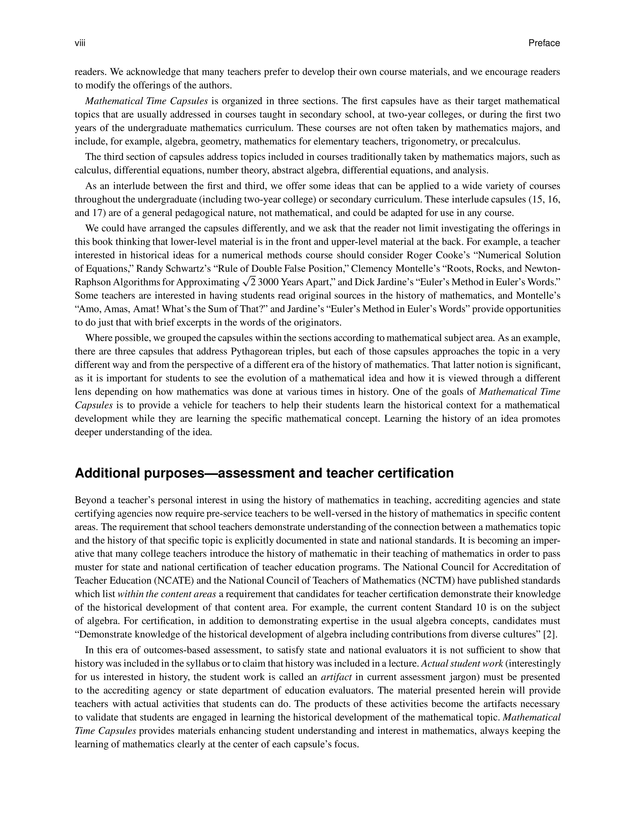viii Preface
readers. We acknowledge that many teachers prefer to develop their own course materials, and we encourage readers
to modify the offerings of the authors.
Mathematical Time Capsules is organized in three sections. The first capsules have as their target mathematical
topics that are usually addressed in courses taught in secondary school, at two-year colleges, or during the first two
years of the undergraduate mathematics curriculum. These courses are not often taken by mathematics majors, and
include, for example, algebra, geometry, mathematics for elementary teachers, trigonometry, or precalculus.
The third section of capsules address topics included in courses traditionally taken by mathematics majors, such as
calculus, differential equations, number theory, abstract algebra, differential equations, and analysis.
As an interlude between the first and third, we offer some ideas that can be applied to a wide variety of courses
throughout the undergraduate (including two-year college) or secondary curriculum. These interlude capsules (15, 16,
and 17) are of a general pedagogical nature, not mathematical, and could be adapted for use in any course.
We could have arranged the capsules differently, and we ask that the reader not limit investigating the offerings in
this book thinking that lower-level material is in the front and upper-level material at the back. For example, a teacher
interested in historical ideas for a numerical methods course should consider Roger Cooke’s “Numerical Solution
of Equations,” Randy Schwartz’s “Rule of Double False Position,” Clemency Montelle’s “Roots, Rocks, and Newton-
Raphson Algorithms for Approximating
p
2 3000 Years Apart,” and Dick Jardine’s “Euler’s Method in Euler’s Words.”
Some teachers are interested in having students read original sources in the history of mathematics, and Montelle’s
“Amo, Amas, Amat! What’s the Sum of That?” and Jardine’s “Euler’s Method in Euler’s Words” provide opportunities
to do just that with brief excerpts in the words of the originators.
Where possible, we grouped the capsules within the sections according to mathematical subject area. As an example,
there are three capsules that address Pythagorean triples, but each of those capsules approaches the topic in a very
different way and from the perspective of a different era of the history of mathematics. That latter notion is significant,
as it is important for students to see the evolution of a mathematical idea and how it is viewed through a different
lens depending on how mathematics was done at various times in history. One of the goals of Mathematical Time
Capsules is to provide a vehicle for teachers to help their students learn the historical context for a mathematical
development while they are learning the specific mathematical concept. Learning the history of an idea promotes
deeper understanding of the idea.
Additional purposes—assessment and teacher certification
Beyond a teacher’s personal interest in using the history of mathematics in teaching, accrediting agencies and state
certifying agencies now require pre-service teachers to be well-versed in the history of mathematics in specific content
areas. The requirement that school teachers demonstrate understanding of the connection between a mathematics topic
and the history of that specific topic is explicitly documented in state and national standards. It is becoming an imper-
ative that many college teachers introduce the history of mathematic in their teaching of mathematics in order to pass
muster for state and national certification of teacher education programs. The National Council for Accreditation of
Teacher Education (NCATE) and the National Council of Teachers of Mathematics (NCTM) have published standards
which list within the content areas a requirement that candidates for teacher certification demonstrate their knowledge
of the historical development of that content area. For example, the current content Standard 10 is on the subject
of algebra. For certification, in addition to demonstrating expertise in the usual algebra concepts, candidates must
“Demonstrate knowledge of the historical development of algebra including contributions from diverse cultures” [2].
In this era of outcomes-based assessment, to satisfy state and national evaluators it is not sufficient to show that
history was included in the syllabus or to claim that history was included in a lecture. Actual student work (interestingly
for us interested in history, the student work is called an artifact in current assessment jargon) must be presented
to the accrediting agency or state department of education evaluators. The material presented herein will provide
teachers with actual activities that students can do. The products of these activities become the artifacts necessary
to validate that students are engaged in learning the historical development of the mathematical topic. Mathematical
Time Capsules provides materials enhancing student understanding and interest in mathematics, always keeping the
learning of mathematics clearly at the center of each capsule’s focus.
 