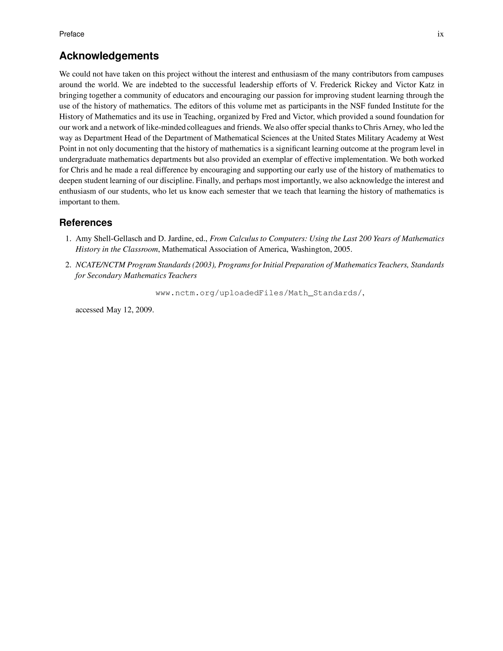 Preface ix
Acknowledgements
We could not have taken on this project without the interest and enthusiasm of the many contributors from campuses
around the world. We are indebted to the successful leadership efforts of V. Frederick Rickey and Victor Katz in
bringing together a community of educators and encouraging our passion for improving student learning through the
use of the history of mathematics. The editors of this volume met as participants in the NSF funded Institute for the
History of Mathematics and its use in Teaching, organized by Fred and Victor, which provided a sound foundation for
our work and a network of like-mindedcolleagues and friends. We also offer special thanks to Chris Arney, who led the
way as Department Head of the Department of Mathematical Sciences at the United States Military Academy at West
Point in not only documenting that the history of mathematics is a significant learning outcome at the program level in
undergraduate mathematics departments but also provided an exemplar of effective implementation. We both worked
for Chris and he made a real difference by encouraging and supporting our early use of the history of mathematics to
deepen student learning of our discipline. Finally, and perhaps most importantly, we also acknowledge the interest and
enthusiasm of our students, who let us know each semester that we teach that learning the history of mathematics is
important to them.
References
1. Amy Shell-Gellasch and D. Jardine, ed., From Calculus to Computers: Using the Last 200 Years of Mathematics
History in the Classroom, Mathematical Association of America, Washington, 2005.
2. NCATE/NCTM Program Standards (2003), Programs for Initial Preparation of Mathematics Teachers, Standards
for Secondary Mathematics Teachers
www.nctm.org/uploadedFiles/Math_Standards/,
accessed May 12, 2009.
 
