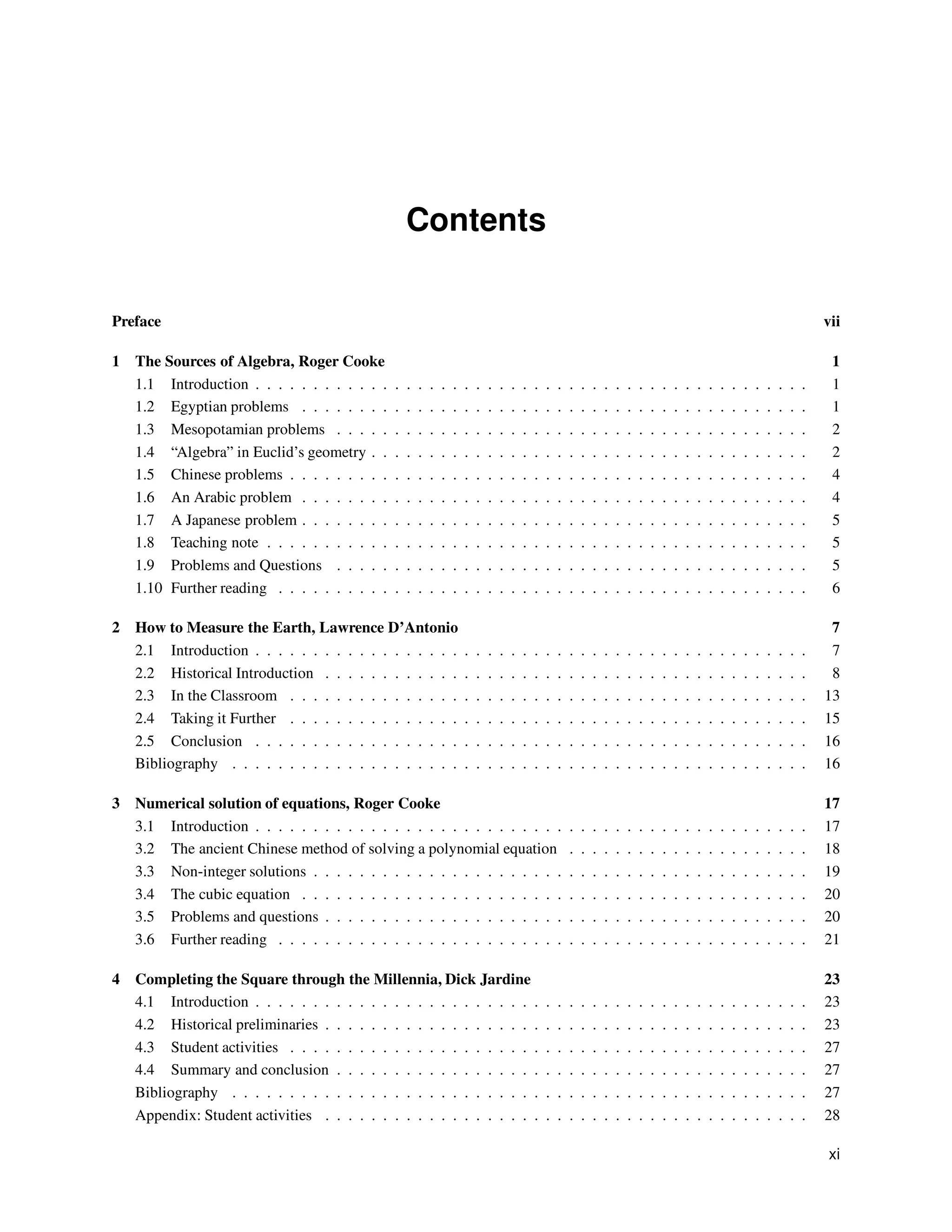 Contents
Preface vii
1 The Sources of Algebra, Roger Cooke 1
1.1 Introduction . . . . . . . . . . . . . . . . . . . . . . . . . . . . . . . . . . . . . . . . . . . . . . . . 1
1.2 Egyptian problems . . . . . . . . . . . . . . . . . . . . . . . . . . . . . . . . . . . . . . . . . . . . 1
1.3 Mesopotamian problems . . . . . . . . . . . . . . . . . . . . . . . . . . . . . . . . . . . . . . . . . 2
1.4 “Algebra” in Euclid’s geometry . . . . . . . . . . . . . . . . . . . . . . . . . . . . . . . . . . . . . . 2
1.5 Chinese problems . . . . . . . . . . . . . . . . . . . . . . . . . . . . . . . . . . . . . . . . . . . . . 4
1.6 An Arabic problem . . . . . . . . . . . . . . . . . . . . . . . . . . . . . . . . . . . . . . . . . . . . 4
1.7 A Japanese problem . . . . . . . . . . . . . . . . . . . . . . . . . . . . . . . . . . . . . . . . . . . . 5
1.8 Teaching note . . . . . . . . . . . . . . . . . . . . . . . . . . . . . . . . . . . . . . . . . . . . . . . 5
1.9 Problems and Questions . . . . . . . . . . . . . . . . . . . . . . . . . . . . . . . . . . . . . . . . . 5
1.10 Further reading . . . . . . . . . . . . . . . . . . . . . . . . . . . . . . . . . . . . . . . . . . . . . . 6
2 How to Measure the Earth, Lawrence D’Antonio 7
2.1 Introduction . . . . . . . . . . . . . . . . . . . . . . . . . . . . . . . . . . . . . . . . . . . . . . . . 7
2.2 Historical Introduction . . . . . . . . . . . . . . . . . . . . . . . . . . . . . . . . . . . . . . . . . . 8
2.3 In the Classroom . . . . . . . . . . . . . . . . . . . . . . . . . . . . . . . . . . . . . . . . . . . . . 13
2.4 Taking it Further . . . . . . . . . . . . . . . . . . . . . . . . . . . . . . . . . . . . . . . . . . . . . 15
2.5 Conclusion . . . . . . . . . . . . . . . . . . . . . . . . . . . . . . . . . . . . . . . . . . . . . . . . 16
Bibliography . . . . . . . . . . . . . . . . . . . . . . . . . . . . . . . . . . . . . . . . . . . . . . . . . . 16
3 Numerical solution of equations, Roger Cooke 17
3.1 Introduction . . . . . . . . . . . . . . . . . . . . . . . . . . . . . . . . . . . . . . . . . . . . . . . . 17
3.2 The ancient Chinese method of solving a polynomial equation . . . . . . . . . . . . . . . . . . . . . 18
3.3 Non-integer solutions . . . . . . . . . . . . . . . . . . . . . . . . . . . . . . . . . . . . . . . . . . . 19
3.4 The cubic equation . . . . . . . . . . . . . . . . . . . . . . . . . . . . . . . . . . . . . . . . . . . . 20
3.5 Problems and questions . . . . . . . . . . . . . . . . . . . . . . . . . . . . . . . . . . . . . . . . . . 20
3.6 Further reading . . . . . . . . . . . . . . . . . . . . . . . . . . . . . . . . . . . . . . . . . . . . . . 21
4 Completing the Square through the Millennia, Dick Jardine 23
4.1 Introduction . . . . . . . . . . . . . . . . . . . . . . . . . . . . . . . . . . . . . . . . . . . . . . . . 23
4.2 Historical preliminaries . . . . . . . . . . . . . . . . . . . . . . . . . . . . . . . . . . . . . . . . . . 23
4.3 Student activities . . . . . . . . . . . . . . . . . . . . . . . . . . . . . . . . . . . . . . . . . . . . . 27
4.4 Summary and conclusion . . . . . . . . . . . . . . . . . . . . . . . . . . . . . . . . . . . . . . . . . 27
Bibliography . . . . . . . . . . . . . . . . . . . . . . . . . . . . . . . . . . . . . . . . . . . . . . . . . . 27
Appendix: Student activities . . . . . . . . . . . . . . . . . . . . . . . . . . . . . . . . . . . . . . . . . . 28
xi
 
