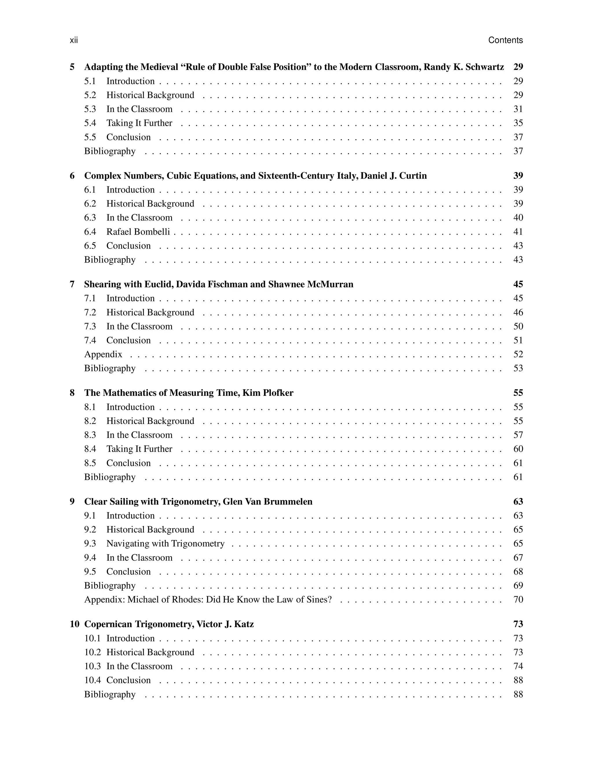 xii Contents
5 Adapting the Medieval “Rule of Double False Position” to the Modern Classroom, Randy K. Schwartz 29
5.1 Introduction . . . . . . . . . . . . . . . . . . . . . . . . . . . . . . . . . . . . . . . . . . . . . . . . 29
5.2 Historical Background . . . . . . . . . . . . . . . . . . . . . . . . . . . . . . . . . . . . . . . . . . 29
5.3 In the Classroom . . . . . . . . . . . . . . . . . . . . . . . . . . . . . . . . . . . . . . . . . . . . . 31
5.4 Taking It Further . . . . . . . . . . . . . . . . . . . . . . . . . . . . . . . . . . . . . . . . . . . . . 35
5.5 Conclusion . . . . . . . . . . . . . . . . . . . . . . . . . . . . . . . . . . . . . . . . . . . . . . . . 37
Bibliography . . . . . . . . . . . . . . . . . . . . . . . . . . . . . . . . . . . . . . . . . . . . . . . . . . 37
6 Complex Numbers, Cubic Equations, and Sixteenth-Century Italy, Daniel J. Curtin 39
6.1 Introduction . . . . . . . . . . . . . . . . . . . . . . . . . . . . . . . . . . . . . . . . . . . . . . . . 39
6.2 Historical Background . . . . . . . . . . . . . . . . . . . . . . . . . . . . . . . . . . . . . . . . . . 39
6.3 In the Classroom . . . . . . . . . . . . . . . . . . . . . . . . . . . . . . . . . . . . . . . . . . . . . 40
6.4 Rafael Bombelli . . . . . . . . . . . . . . . . . . . . . . . . . . . . . . . . . . . . . . . . . . . . . . 41
6.5 Conclusion . . . . . . . . . . . . . . . . . . . . . . . . . . . . . . . . . . . . . . . . . . . . . . . . 43
Bibliography . . . . . . . . . . . . . . . . . . . . . . . . . . . . . . . . . . . . . . . . . . . . . . . . . . 43
7 Shearing with Euclid, Davida Fischman and Shawnee McMurran 45
7.1 Introduction . . . . . . . . . . . . . . . . . . . . . . . . . . . . . . . . . . . . . . . . . . . . . . . . 45
7.2 Historical Background . . . . . . . . . . . . . . . . . . . . . . . . . . . . . . . . . . . . . . . . . . 46
7.3 In the Classroom . . . . . . . . . . . . . . . . . . . . . . . . . . . . . . . . . . . . . . . . . . . . . 50
7.4 Conclusion . . . . . . . . . . . . . . . . . . . . . . . . . . . . . . . . . . . . . . . . . . . . . . . . 51
Appendix . . . . . . . . . . . . . . . . . . . . . . . . . . . . . . . . . . . . . . . . . . . . . . . . . . . . 52
Bibliography . . . . . . . . . . . . . . . . . . . . . . . . . . . . . . . . . . . . . . . . . . . . . . . . . . 53
8 The Mathematics of Measuring Time, Kim Plofker 55
8.1 Introduction . . . . . . . . . . . . . . . . . . . . . . . . . . . . . . . . . . . . . . . . . . . . . . . . 55
8.2 Historical Background . . . . . . . . . . . . . . . . . . . . . . . . . . . . . . . . . . . . . . . . . . 55
8.3 In the Classroom . . . . . . . . . . . . . . . . . . . . . . . . . . . . . . . . . . . . . . . . . . . . . 57
8.4 Taking It Further . . . . . . . . . . . . . . . . . . . . . . . . . . . . . . . . . . . . . . . . . . . . . 60
8.5 Conclusion . . . . . . . . . . . . . . . . . . . . . . . . . . . . . . . . . . . . . . . . . . . . . . . . 61
Bibliography . . . . . . . . . . . . . . . . . . . . . . . . . . . . . . . . . . . . . . . . . . . . . . . . . . 61
9 Clear Sailing with Trigonometry, Glen Van Brummelen 63
9.1 Introduction . . . . . . . . . . . . . . . . . . . . . . . . . . . . . . . . . . . . . . . . . . . . . . . . 63
9.2 Historical Background . . . . . . . . . . . . . . . . . . . . . . . . . . . . . . . . . . . . . . . . . . 65
9.3 Navigating with Trigonometry . . . . . . . . . . . . . . . . . . . . . . . . . . . . . . . . . . . . . . 65
9.4 In the Classroom . . . . . . . . . . . . . . . . . . . . . . . . . . . . . . . . . . . . . . . . . . . . . 67
9.5 Conclusion . . . . . . . . . . . . . . . . . . . . . . . . . . . . . . . . . . . . . . . . . . . . . . . . 68
Bibliography . . . . . . . . . . . . . . . . . . . . . . . . . . . . . . . . . . . . . . . . . . . . . . . . . . 69
Appendix: Michael of Rhodes: Did He Know the Law of Sines? . . . . . . . . . . . . . . . . . . . . . . . 70
10 Copernican Trigonometry, Victor J. Katz 73
10.1 Introduction . . . . . . . . . . . . . . . . . . . . . . . . . . . . . . . . . . . . . . . . . . . . . . . . 73
10.2 Historical Background . . . . . . . . . . . . . . . . . . . . . . . . . . . . . . . . . . . . . . . . . . 73
10.3 In the Classroom . . . . . . . . . . . . . . . . . . . . . . . . . . . . . . . . . . . . . . . . . . . . . 74
10.4 Conclusion . . . . . . . . . . . . . . . . . . . . . . . . . . . . . . . . . . . . . . . . . . . . . . . . 88
Bibliography . . . . . . . . . . . . . . . . . . . . . . . . . . . . . . . . . . . . . . . . . . . . . . . . . . 88
 
