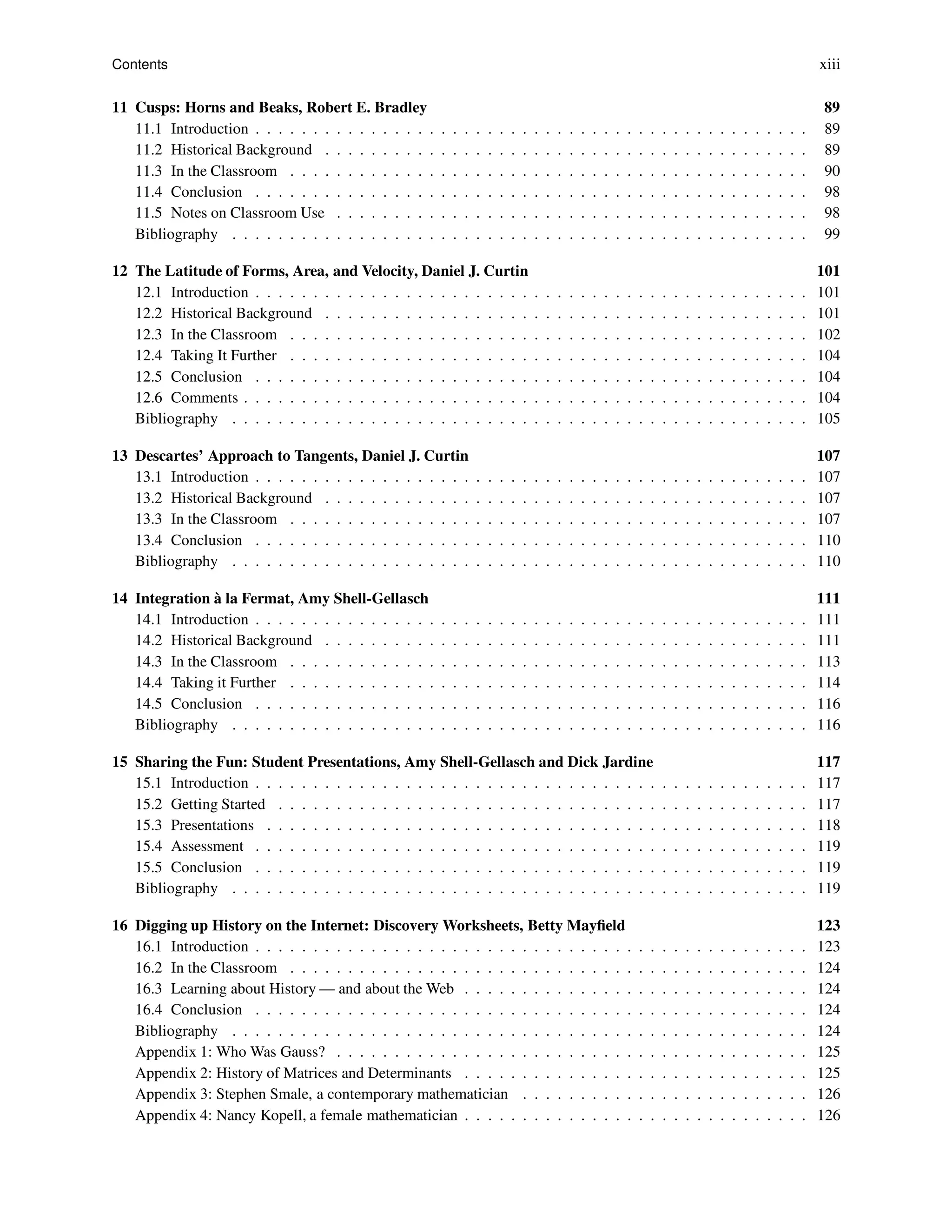 Contents xiii
11 Cusps: Horns and Beaks, Robert E. Bradley 89
11.1 Introduction . . . . . . . . . . . . . . . . . . . . . . . . . . . . . . . . . . . . . . . . . . . . . . . . 89
11.2 Historical Background . . . . . . . . . . . . . . . . . . . . . . . . . . . . . . . . . . . . . . . . . . 89
11.3 In the Classroom . . . . . . . . . . . . . . . . . . . . . . . . . . . . . . . . . . . . . . . . . . . . . 90
11.4 Conclusion . . . . . . . . . . . . . . . . . . . . . . . . . . . . . . . . . . . . . . . . . . . . . . . . 98
11.5 Notes on Classroom Use . . . . . . . . . . . . . . . . . . . . . . . . . . . . . . . . . . . . . . . . . 98
Bibliography . . . . . . . . . . . . . . . . . . . . . . . . . . . . . . . . . . . . . . . . . . . . . . . . . . 99
12 The Latitude of Forms, Area, and Velocity, Daniel J. Curtin 101
12.1 Introduction . . . . . . . . . . . . . . . . . . . . . . . . . . . . . . . . . . . . . . . . . . . . . . . . 101
12.2 Historical Background . . . . . . . . . . . . . . . . . . . . . . . . . . . . . . . . . . . . . . . . . . 101
12.3 In the Classroom . . . . . . . . . . . . . . . . . . . . . . . . . . . . . . . . . . . . . . . . . . . . . 102
12.4 Taking It Further . . . . . . . . . . . . . . . . . . . . . . . . . . . . . . . . . . . . . . . . . . . . . 104
12.5 Conclusion . . . . . . . . . . . . . . . . . . . . . . . . . . . . . . . . . . . . . . . . . . . . . . . . 104
12.6 Comments . . . . . . . . . . . . . . . . . . . . . . . . . . . . . . . . . . . . . . . . . . . . . . . . . 104
Bibliography . . . . . . . . . . . . . . . . . . . . . . . . . . . . . . . . . . . . . . . . . . . . . . . . . . 105
13 Descartes’ Approach to Tangents, Daniel J. Curtin 107
13.1 Introduction . . . . . . . . . . . . . . . . . . . . . . . . . . . . . . . . . . . . . . . . . . . . . . . . 107
13.2 Historical Background . . . . . . . . . . . . . . . . . . . . . . . . . . . . . . . . . . . . . . . . . . 107
13.3 In the Classroom . . . . . . . . . . . . . . . . . . . . . . . . . . . . . . . . . . . . . . . . . . . . . 107
13.4 Conclusion . . . . . . . . . . . . . . . . . . . . . . . . . . . . . . . . . . . . . . . . . . . . . . . . 110
Bibliography . . . . . . . . . . . . . . . . . . . . . . . . . . . . . . . . . . . . . . . . . . . . . . . . . . 110
14 Integration à la Fermat, Amy Shell-Gellasch 111
14.1 Introduction . . . . . . . . . . . . . . . . . . . . . . . . . . . . . . . . . . . . . . . . . . . . . . . . 111
14.2 Historical Background . . . . . . . . . . . . . . . . . . . . . . . . . . . . . . . . . . . . . . . . . . 111
14.3 In the Classroom . . . . . . . . . . . . . . . . . . . . . . . . . . . . . . . . . . . . . . . . . . . . . 113
14.4 Taking it Further . . . . . . . . . . . . . . . . . . . . . . . . . . . . . . . . . . . . . . . . . . . . . 114
14.5 Conclusion . . . . . . . . . . . . . . . . . . . . . . . . . . . . . . . . . . . . . . . . . . . . . . . . 116
Bibliography . . . . . . . . . . . . . . . . . . . . . . . . . . . . . . . . . . . . . . . . . . . . . . . . . . 116
15 Sharing the Fun: Student Presentations, Amy Shell-Gellasch and Dick Jardine 117
15.1 Introduction . . . . . . . . . . . . . . . . . . . . . . . . . . . . . . . . . . . . . . . . . . . . . . . . 117
15.2 Getting Started . . . . . . . . . . . . . . . . . . . . . . . . . . . . . . . . . . . . . . . . . . . . . . 117
15.3 Presentations . . . . . . . . . . . . . . . . . . . . . . . . . . . . . . . . . . . . . . . . . . . . . . . 118
15.4 Assessment . . . . . . . . . . . . . . . . . . . . . . . . . . . . . . . . . . . . . . . . . . . . . . . . 119
15.5 Conclusion . . . . . . . . . . . . . . . . . . . . . . . . . . . . . . . . . . . . . . . . . . . . . . . . 119
Bibliography . . . . . . . . . . . . . . . . . . . . . . . . . . . . . . . . . . . . . . . . . . . . . . . . . . 119
16 Digging up History on the Internet: Discovery Worksheets, Betty Mayfield 123
16.1 Introduction . . . . . . . . . . . . . . . . . . . . . . . . . . . . . . . . . . . . . . . . . . . . . . . . 123
16.2 In the Classroom . . . . . . . . . . . . . . . . . . . . . . . . . . . . . . . . . . . . . . . . . . . . . 124
16.3 Learning about History — and about the Web . . . . . . . . . . . . . . . . . . . . . . . . . . . . . . 124
16.4 Conclusion . . . . . . . . . . . . . . . . . . . . . . . . . . . . . . . . . . . . . . . . . . . . . . . . 124
Bibliography . . . . . . . . . . . . . . . . . . . . . . . . . . . . . . . . . . . . . . . . . . . . . . . . . . 124
Appendix 1: Who Was Gauss? . . . . . . . . . . . . . . . . . . . . . . . . . . . . . . . . . . . . . . . . . 125
Appendix 2: History of Matrices and Determinants . . . . . . . . . . . . . . . . . . . . . . . . . . . . . . 125
Appendix 3: Stephen Smale, a contemporary mathematician . . . . . . . . . . . . . . . . . . . . . . . . . 126
Appendix 4: Nancy Kopell, a female mathematician . . . . . . . . . . . . . . . . . . . . . . . . . . . . . . 126
 