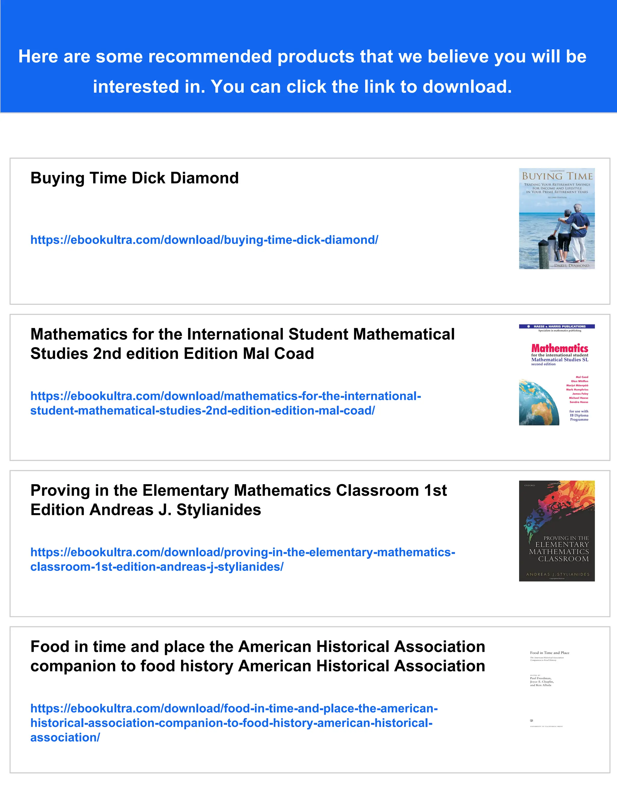 Here are some recommended products that we believe you will be
interested in. You can click the link to download.
Buying Time Dick Diamond
https://ebookultra.com/download/buying-time-dick-diamond/
Mathematics for the International Student Mathematical
Studies 2nd edition Edition Mal Coad
https://ebookultra.com/download/mathematics-for-the-international-
student-mathematical-studies-2nd-edition-edition-mal-coad/
Proving in the Elementary Mathematics Classroom 1st
Edition Andreas J. Stylianides
https://ebookultra.com/download/proving-in-the-elementary-mathematics-
classroom-1st-edition-andreas-j-stylianides/
Food in time and place the American Historical Association
companion to food history American Historical Association
https://ebookultra.com/download/food-in-time-and-place-the-american-
historical-association-companion-to-food-history-american-historical-
association/
 