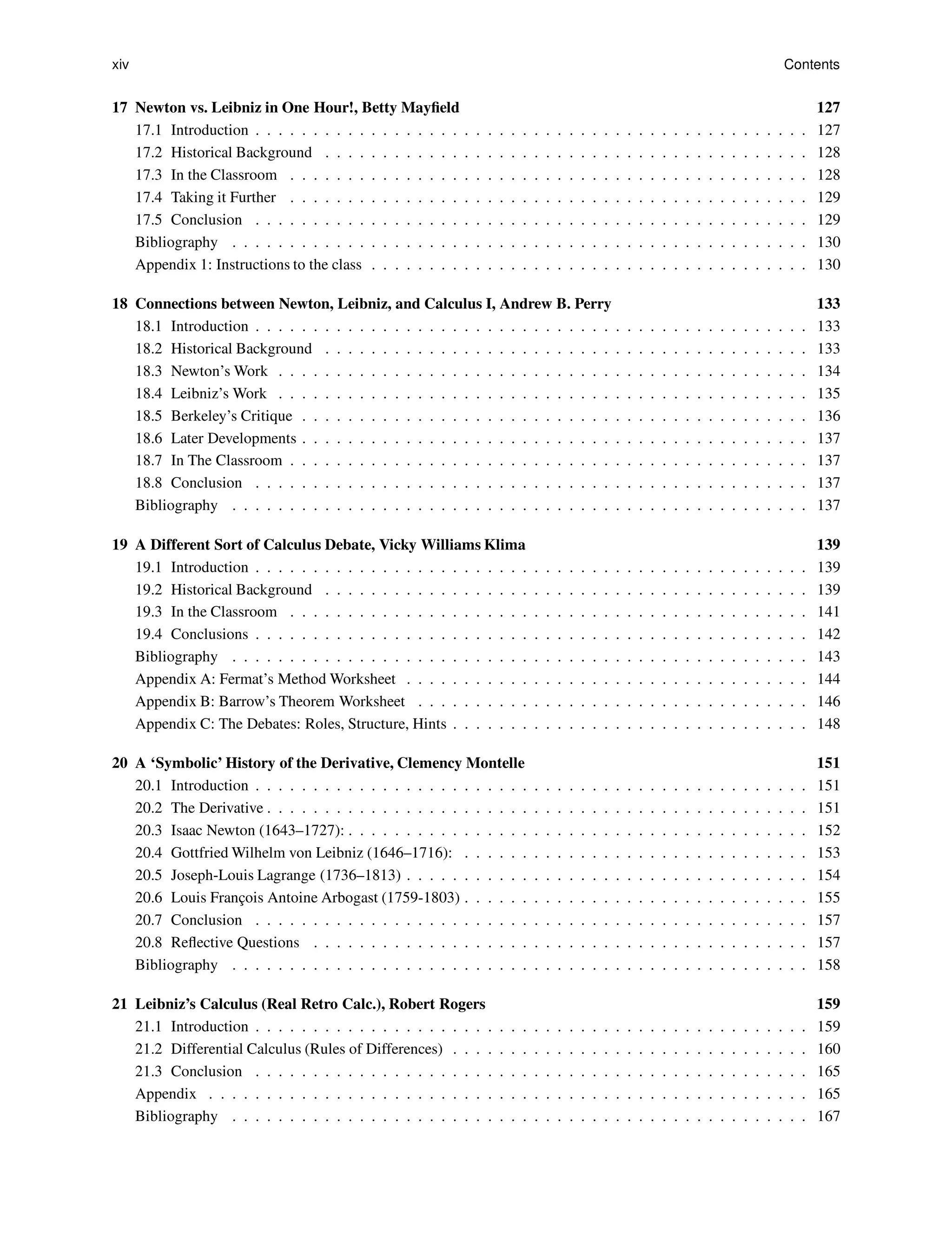 xiv Contents
17 Newton vs. Leibniz in One Hour!, Betty Mayfield 127
17.1 Introduction . . . . . . . . . . . . . . . . . . . . . . . . . . . . . . . . . . . . . . . . . . . . . . . . 127
17.2 Historical Background . . . . . . . . . . . . . . . . . . . . . . . . . . . . . . . . . . . . . . . . . . 128
17.3 In the Classroom . . . . . . . . . . . . . . . . . . . . . . . . . . . . . . . . . . . . . . . . . . . . . 128
17.4 Taking it Further . . . . . . . . . . . . . . . . . . . . . . . . . . . . . . . . . . . . . . . . . . . . . 129
17.5 Conclusion . . . . . . . . . . . . . . . . . . . . . . . . . . . . . . . . . . . . . . . . . . . . . . . . 129
Bibliography . . . . . . . . . . . . . . . . . . . . . . . . . . . . . . . . . . . . . . . . . . . . . . . . . . 130
Appendix 1: Instructions to the class . . . . . . . . . . . . . . . . . . . . . . . . . . . . . . . . . . . . . . 130
18 Connections between Newton, Leibniz, and Calculus I, Andrew B. Perry 133
18.1 Introduction . . . . . . . . . . . . . . . . . . . . . . . . . . . . . . . . . . . . . . . . . . . . . . . . 133
18.2 Historical Background . . . . . . . . . . . . . . . . . . . . . . . . . . . . . . . . . . . . . . . . . . 133
18.3 Newton’s Work . . . . . . . . . . . . . . . . . . . . . . . . . . . . . . . . . . . . . . . . . . . . . . 134
18.4 Leibniz’s Work . . . . . . . . . . . . . . . . . . . . . . . . . . . . . . . . . . . . . . . . . . . . . . 135
18.5 Berkeley’s Critique . . . . . . . . . . . . . . . . . . . . . . . . . . . . . . . . . . . . . . . . . . . . 136
18.6 Later Developments . . . . . . . . . . . . . . . . . . . . . . . . . . . . . . . . . . . . . . . . . . . . 137
18.7 In The Classroom . . . . . . . . . . . . . . . . . . . . . . . . . . . . . . . . . . . . . . . . . . . . . 137
18.8 Conclusion . . . . . . . . . . . . . . . . . . . . . . . . . . . . . . . . . . . . . . . . . . . . . . . . 137
Bibliography . . . . . . . . . . . . . . . . . . . . . . . . . . . . . . . . . . . . . . . . . . . . . . . . . . 137
19 A Different Sort of Calculus Debate, Vicky Williams Klima 139
19.1 Introduction . . . . . . . . . . . . . . . . . . . . . . . . . . . . . . . . . . . . . . . . . . . . . . . . 139
19.2 Historical Background . . . . . . . . . . . . . . . . . . . . . . . . . . . . . . . . . . . . . . . . . . 139
19.3 In the Classroom . . . . . . . . . . . . . . . . . . . . . . . . . . . . . . . . . . . . . . . . . . . . . 141
19.4 Conclusions . . . . . . . . . . . . . . . . . . . . . . . . . . . . . . . . . . . . . . . . . . . . . . . . 142
Bibliography . . . . . . . . . . . . . . . . . . . . . . . . . . . . . . . . . . . . . . . . . . . . . . . . . . 143
Appendix A: Fermat’s Method Worksheet . . . . . . . . . . . . . . . . . . . . . . . . . . . . . . . . . . . 144
Appendix B: Barrow’s Theorem Worksheet . . . . . . . . . . . . . . . . . . . . . . . . . . . . . . . . . . 146
Appendix C: The Debates: Roles, Structure, Hints . . . . . . . . . . . . . . . . . . . . . . . . . . . . . . . 148
20 A ‘Symbolic’ History of the Derivative, Clemency Montelle 151
20.1 Introduction . . . . . . . . . . . . . . . . . . . . . . . . . . . . . . . . . . . . . . . . . . . . . . . . 151
20.2 The Derivative . . . . . . . . . . . . . . . . . . . . . . . . . . . . . . . . . . . . . . . . . . . . . . . 151
20.3 Isaac Newton (1643–1727): . . . . . . . . . . . . . . . . . . . . . . . . . . . . . . . . . . . . . . . . 152
20.4 Gottfried Wilhelm von Leibniz (1646–1716): . . . . . . . . . . . . . . . . . . . . . . . . . . . . . . 153
20.5 Joseph-Louis Lagrange (1736–1813) . . . . . . . . . . . . . . . . . . . . . . . . . . . . . . . . . . . 154
20.6 Louis François Antoine Arbogast (1759-1803) . . . . . . . . . . . . . . . . . . . . . . . . . . . . . . 155
20.7 Conclusion . . . . . . . . . . . . . . . . . . . . . . . . . . . . . . . . . . . . . . . . . . . . . . . . 157
20.8 Reflective Questions . . . . . . . . . . . . . . . . . . . . . . . . . . . . . . . . . . . . . . . . . . . 157
Bibliography . . . . . . . . . . . . . . . . . . . . . . . . . . . . . . . . . . . . . . . . . . . . . . . . . . 158
21 Leibniz’s Calculus (Real Retro Calc.), Robert Rogers 159
21.1 Introduction . . . . . . . . . . . . . . . . . . . . . . . . . . . . . . . . . . . . . . . . . . . . . . . . 159
21.2 Differential Calculus (Rules of Differences) . . . . . . . . . . . . . . . . . . . . . . . . . . . . . . . 160
21.3 Conclusion . . . . . . . . . . . . . . . . . . . . . . . . . . . . . . . . . . . . . . . . . . . . . . . . 165
Appendix . . . . . . . . . . . . . . . . . . . . . . . . . . . . . . . . . . . . . . . . . . . . . . . . . . . . 165
Bibliography . . . . . . . . . . . . . . . . . . . . . . . . . . . . . . . . . . . . . . . . . . . . . . . . . . 167
 