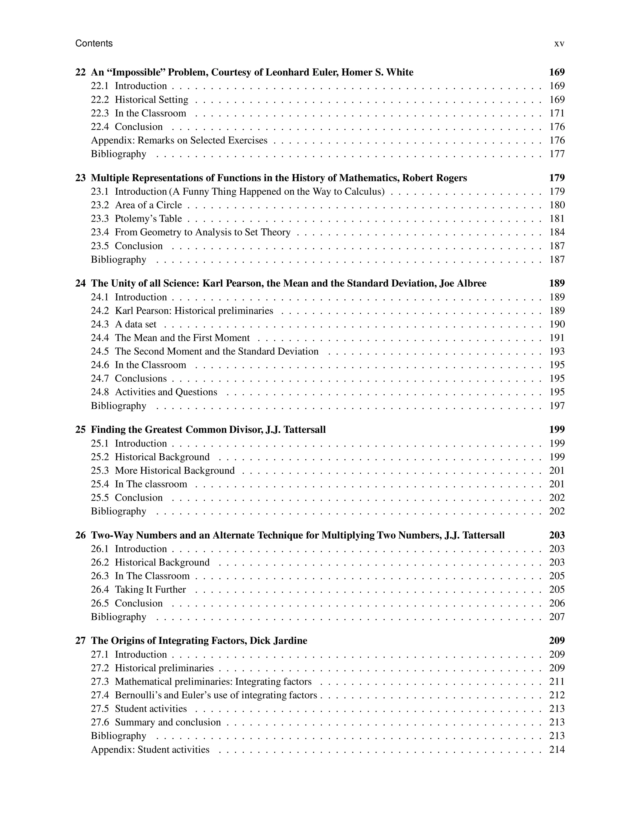 Contents xv
22 An “Impossible” Problem, Courtesy of Leonhard Euler, Homer S. White 169
22.1 Introduction . . . . . . . . . . . . . . . . . . . . . . . . . . . . . . . . . . . . . . . . . . . . . . . . 169
22.2 Historical Setting . . . . . . . . . . . . . . . . . . . . . . . . . . . . . . . . . . . . . . . . . . . . . 169
22.3 In the Classroom . . . . . . . . . . . . . . . . . . . . . . . . . . . . . . . . . . . . . . . . . . . . . 171
22.4 Conclusion . . . . . . . . . . . . . . . . . . . . . . . . . . . . . . . . . . . . . . . . . . . . . . . . 176
Appendix: Remarks on Selected Exercises . . . . . . . . . . . . . . . . . . . . . . . . . . . . . . . . . . . 176
Bibliography . . . . . . . . . . . . . . . . . . . . . . . . . . . . . . . . . . . . . . . . . . . . . . . . . . 177
23 Multiple Representations of Functions in the History of Mathematics, Robert Rogers 179
23.1 Introduction (A Funny Thing Happened on the Way to Calculus) . . . . . . . . . . . . . . . . . . . . 179
23.2 Area of a Circle . . . . . . . . . . . . . . . . . . . . . . . . . . . . . . . . . . . . . . . . . . . . . . 180
23.3 Ptolemy’s Table . . . . . . . . . . . . . . . . . . . . . . . . . . . . . . . . . . . . . . . . . . . . . . 181
23.4 From Geometry to Analysis to Set Theory . . . . . . . . . . . . . . . . . . . . . . . . . . . . . . . . 184
23.5 Conclusion . . . . . . . . . . . . . . . . . . . . . . . . . . . . . . . . . . . . . . . . . . . . . . . . 187
Bibliography . . . . . . . . . . . . . . . . . . . . . . . . . . . . . . . . . . . . . . . . . . . . . . . . . . 187
24 The Unity of all Science: Karl Pearson, the Mean and the Standard Deviation, Joe Albree 189
24.1 Introduction . . . . . . . . . . . . . . . . . . . . . . . . . . . . . . . . . . . . . . . . . . . . . . . . 189
24.2 Karl Pearson: Historical preliminaries . . . . . . . . . . . . . . . . . . . . . . . . . . . . . . . . . . 189
24.3 A data set . . . . . . . . . . . . . . . . . . . . . . . . . . . . . . . . . . . . . . . . . . . . . . . . . 190
24.4 The Mean and the First Moment . . . . . . . . . . . . . . . . . . . . . . . . . . . . . . . . . . . . . 191
24.5 The Second Moment and the Standard Deviation . . . . . . . . . . . . . . . . . . . . . . . . . . . . 193
24.6 In the Classroom . . . . . . . . . . . . . . . . . . . . . . . . . . . . . . . . . . . . . . . . . . . . . 195
24.7 Conclusions . . . . . . . . . . . . . . . . . . . . . . . . . . . . . . . . . . . . . . . . . . . . . . . . 195
24.8 Activities and Questions . . . . . . . . . . . . . . . . . . . . . . . . . . . . . . . . . . . . . . . . . 195
Bibliography . . . . . . . . . . . . . . . . . . . . . . . . . . . . . . . . . . . . . . . . . . . . . . . . . . 197
25 Finding the Greatest Common Divisor, J.J. Tattersall 199
25.1 Introduction . . . . . . . . . . . . . . . . . . . . . . . . . . . . . . . . . . . . . . . . . . . . . . . . 199
25.2 Historical Background . . . . . . . . . . . . . . . . . . . . . . . . . . . . . . . . . . . . . . . . . . 199
25.3 More Historical Background . . . . . . . . . . . . . . . . . . . . . . . . . . . . . . . . . . . . . . . 201
25.4 In The classroom . . . . . . . . . . . . . . . . . . . . . . . . . . . . . . . . . . . . . . . . . . . . . 201
25.5 Conclusion . . . . . . . . . . . . . . . . . . . . . . . . . . . . . . . . . . . . . . . . . . . . . . . . 202
Bibliography . . . . . . . . . . . . . . . . . . . . . . . . . . . . . . . . . . . . . . . . . . . . . . . . . . 202
26 Two-Way Numbers and an Alternate Technique for Multiplying Two Numbers, J.J. Tattersall 203
26.1 Introduction . . . . . . . . . . . . . . . . . . . . . . . . . . . . . . . . . . . . . . . . . . . . . . . . 203
26.2 Historical Background . . . . . . . . . . . . . . . . . . . . . . . . . . . . . . . . . . . . . . . . . . 203
26.3 In The Classroom . . . . . . . . . . . . . . . . . . . . . . . . . . . . . . . . . . . . . . . . . . . . . 205
26.4 Taking It Further . . . . . . . . . . . . . . . . . . . . . . . . . . . . . . . . . . . . . . . . . . . . . 205
26.5 Conclusion . . . . . . . . . . . . . . . . . . . . . . . . . . . . . . . . . . . . . . . . . . . . . . . . 206
Bibliography . . . . . . . . . . . . . . . . . . . . . . . . . . . . . . . . . . . . . . . . . . . . . . . . . . 207
27 The Origins of Integrating Factors, Dick Jardine 209
27.1 Introduction . . . . . . . . . . . . . . . . . . . . . . . . . . . . . . . . . . . . . . . . . . . . . . . . 209
27.2 Historical preliminaries . . . . . . . . . . . . . . . . . . . . . . . . . . . . . . . . . . . . . . . . . . 209
27.3 Mathematical preliminaries: Integrating factors . . . . . . . . . . . . . . . . . . . . . . . . . . . . . 211
27.4 Bernoulli’s and Euler’s use of integrating factors . . . . . . . . . . . . . . . . . . . . . . . . . . . . . 212
27.5 Student activities . . . . . . . . . . . . . . . . . . . . . . . . . . . . . . . . . . . . . . . . . . . . . 213
27.6 Summary and conclusion . . . . . . . . . . . . . . . . . . . . . . . . . . . . . . . . . . . . . . . . . 213
Bibliography . . . . . . . . . . . . . . . . . . . . . . . . . . . . . . . . . . . . . . . . . . . . . . . . . . 213
Appendix: Student activities . . . . . . . . . . . . . . . . . . . . . . . . . . . . . . . . . . . . . . . . . . 214
 
