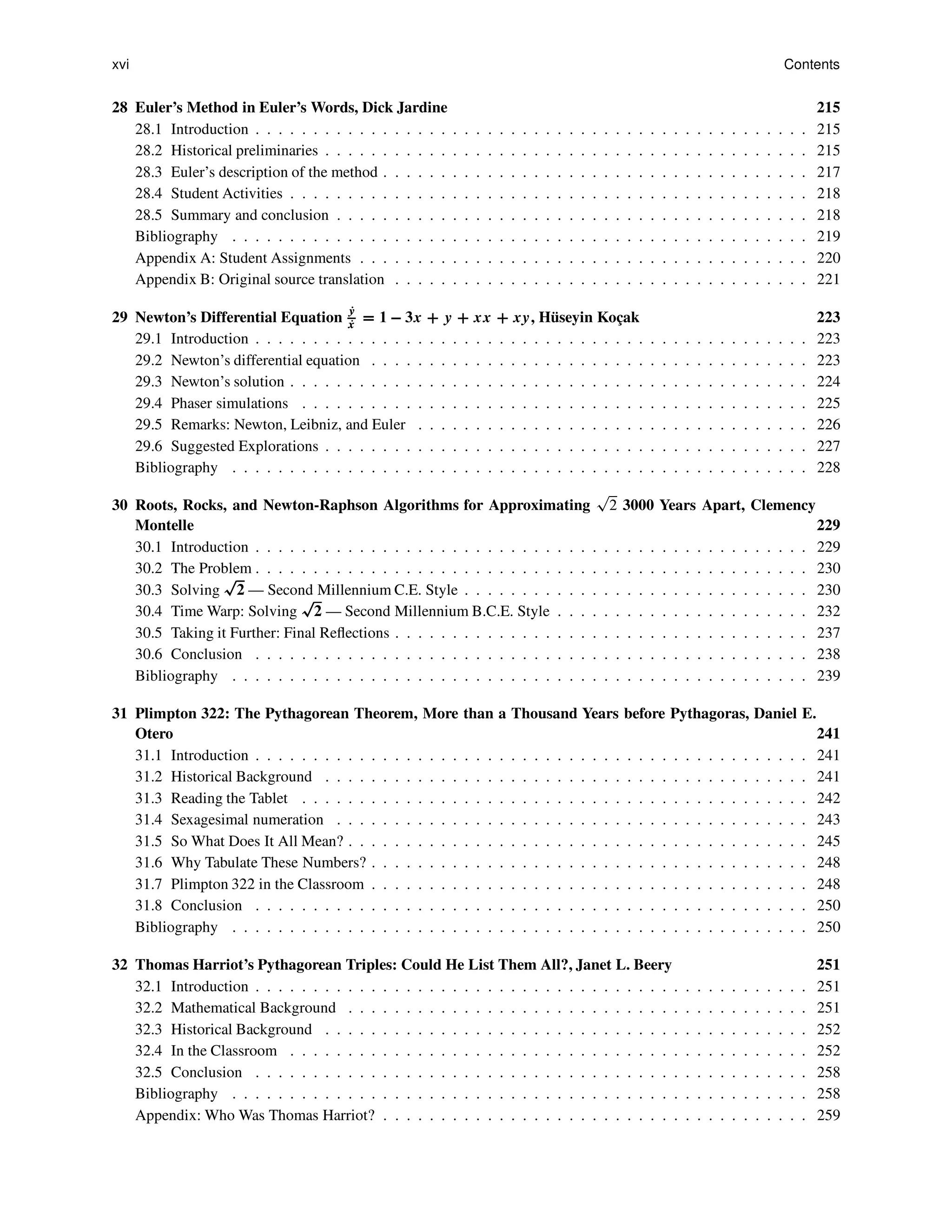 xvi Contents
28 Euler’s Method in Euler’s Words, Dick Jardine 215
28.1 Introduction . . . . . . . . . . . . . . . . . . . . . . . . . . . . . . . . . . . . . . . . . . . . . . . . 215
28.2 Historical preliminaries . . . . . . . . . . . . . . . . . . . . . . . . . . . . . . . . . . . . . . . . . . 215
28.3 Euler’s description of the method . . . . . . . . . . . . . . . . . . . . . . . . . . . . . . . . . . . . . 217
28.4 Student Activities . . . . . . . . . . . . . . . . . . . . . . . . . . . . . . . . . . . . . . . . . . . . . 218
28.5 Summary and conclusion . . . . . . . . . . . . . . . . . . . . . . . . . . . . . . . . . . . . . . . . . 218
Bibliography . . . . . . . . . . . . . . . . . . . . . . . . . . . . . . . . . . . . . . . . . . . . . . . . . . 219
Appendix A: Student Assignments . . . . . . . . . . . . . . . . . . . . . . . . . . . . . . . . . . . . . . . 220
Appendix B: Original source translation . . . . . . . . . . . . . . . . . . . . . . . . . . . . . . . . . . . . 221
29 Newton’s Differential Equation
P
y
P
x
D 1 3x C y C xx C xy, Hüseyin Koçak 223
29.1 Introduction . . . . . . . . . . . . . . . . . . . . . . . . . . . . . . . . . . . . . . . . . . . . . . . . 223
29.2 Newton’s differential equation . . . . . . . . . . . . . . . . . . . . . . . . . . . . . . . . . . . . . . 223
29.3 Newton’s solution . . . . . . . . . . . . . . . . . . . . . . . . . . . . . . . . . . . . . . . . . . . . . 224
29.4 Phaser simulations . . . . . . . . . . . . . . . . . . . . . . . . . . . . . . . . . . . . . . . . . . . . 225
29.5 Remarks: Newton, Leibniz, and Euler . . . . . . . . . . . . . . . . . . . . . . . . . . . . . . . . . . 226
29.6 Suggested Explorations . . . . . . . . . . . . . . . . . . . . . . . . . . . . . . . . . . . . . . . . . . 227
Bibliography . . . . . . . . . . . . . . . . . . . . . . . . . . . . . . . . . . . . . . . . . . . . . . . . . . 228
30 Roots, Rocks, and Newton-Raphson Algorithms for Approximating
p
2 3000 Years Apart, Clemency
Montelle 229
30.1 Introduction . . . . . . . . . . . . . . . . . . . . . . . . . . . . . . . . . . . . . . . . . . . . . . . . 229
30.2 The Problem . . . . . . . . . . . . . . . . . . . . . . . . . . . . . . . . . . . . . . . . . . . . . . . . 230
30.3 Solving
p
2 — Second Millennium C.E. Style . . . . . . . . . . . . . . . . . . . . . . . . . . . . . . 230
30.4 Time Warp: Solving
p
2 — Second Millennium B.C.E. Style . . . . . . . . . . . . . . . . . . . . . . 232
30.5 Taking it Further: Final Reflections . . . . . . . . . . . . . . . . . . . . . . . . . . . . . . . . . . . . 237
30.6 Conclusion . . . . . . . . . . . . . . . . . . . . . . . . . . . . . . . . . . . . . . . . . . . . . . . . 238
Bibliography . . . . . . . . . . . . . . . . . . . . . . . . . . . . . . . . . . . . . . . . . . . . . . . . . . 239
31 Plimpton 322: The Pythagorean Theorem, More than a Thousand Years before Pythagoras, Daniel E.
Otero 241
31.1 Introduction . . . . . . . . . . . . . . . . . . . . . . . . . . . . . . . . . . . . . . . . . . . . . . . . 241
31.2 Historical Background . . . . . . . . . . . . . . . . . . . . . . . . . . . . . . . . . . . . . . . . . . 241
31.3 Reading the Tablet . . . . . . . . . . . . . . . . . . . . . . . . . . . . . . . . . . . . . . . . . . . . 242
31.4 Sexagesimal numeration . . . . . . . . . . . . . . . . . . . . . . . . . . . . . . . . . . . . . . . . . 243
31.5 So What Does It All Mean? . . . . . . . . . . . . . . . . . . . . . . . . . . . . . . . . . . . . . . . . 245
31.6 Why Tabulate These Numbers? . . . . . . . . . . . . . . . . . . . . . . . . . . . . . . . . . . . . . . 248
31.7 Plimpton 322 in the Classroom . . . . . . . . . . . . . . . . . . . . . . . . . . . . . . . . . . . . . . 248
31.8 Conclusion . . . . . . . . . . . . . . . . . . . . . . . . . . . . . . . . . . . . . . . . . . . . . . . . 250
Bibliography . . . . . . . . . . . . . . . . . . . . . . . . . . . . . . . . . . . . . . . . . . . . . . . . . . 250
32 Thomas Harriot’s Pythagorean Triples: Could He List Them All?, Janet L. Beery 251
32.1 Introduction . . . . . . . . . . . . . . . . . . . . . . . . . . . . . . . . . . . . . . . . . . . . . . . . 251
32.2 Mathematical Background . . . . . . . . . . . . . . . . . . . . . . . . . . . . . . . . . . . . . . . . 251
32.3 Historical Background . . . . . . . . . . . . . . . . . . . . . . . . . . . . . . . . . . . . . . . . . . 252
32.4 In the Classroom . . . . . . . . . . . . . . . . . . . . . . . . . . . . . . . . . . . . . . . . . . . . . 252
32.5 Conclusion . . . . . . . . . . . . . . . . . . . . . . . . . . . . . . . . . . . . . . . . . . . . . . . . 258
Bibliography . . . . . . . . . . . . . . . . . . . . . . . . . . . . . . . . . . . . . . . . . . . . . . . . . . 258
Appendix: Who Was Thomas Harriot? . . . . . . . . . . . . . . . . . . . . . . . . . . . . . . . . . . . . . 259
 