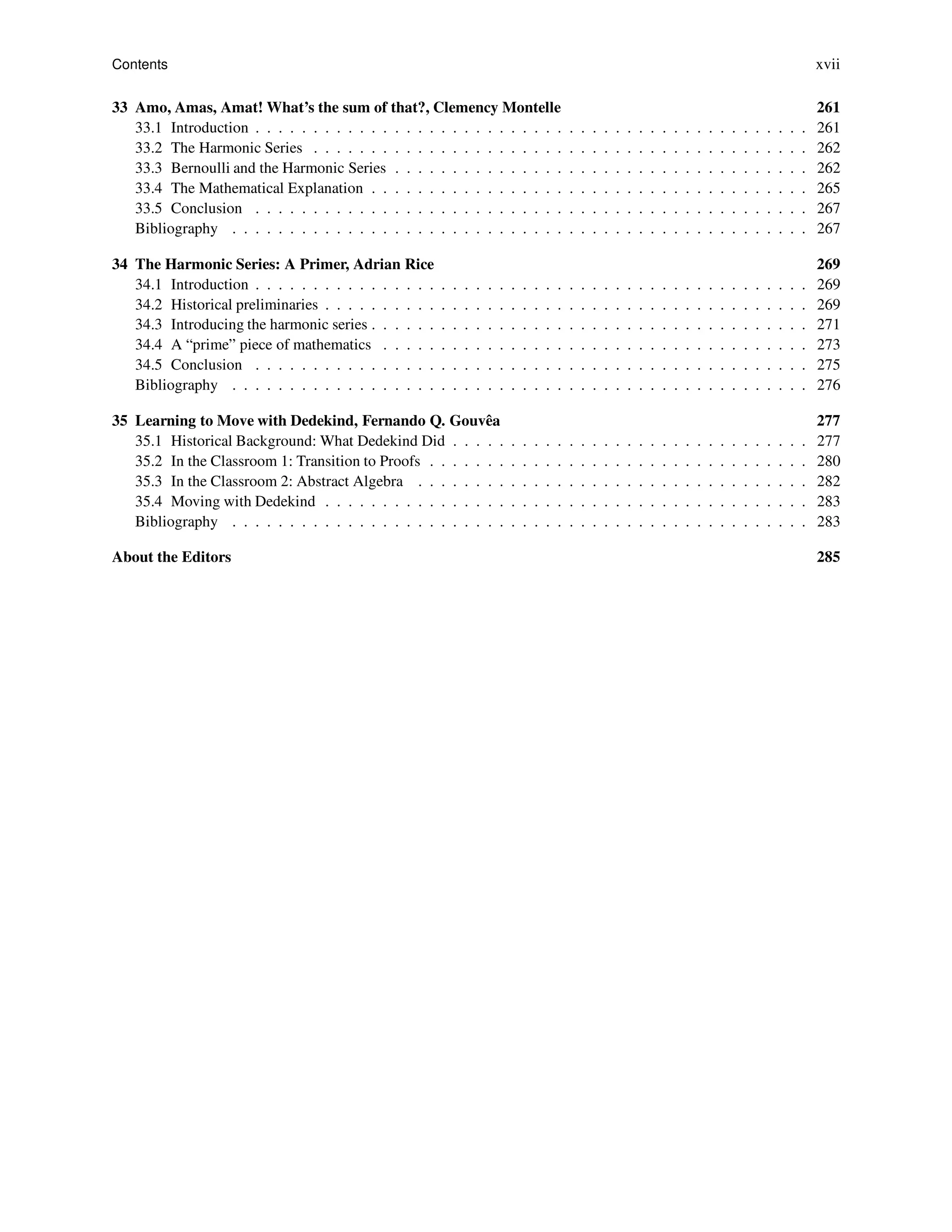 Contents xvii
33 Amo, Amas, Amat! What’s the sum of that?, Clemency Montelle 261
33.1 Introduction . . . . . . . . . . . . . . . . . . . . . . . . . . . . . . . . . . . . . . . . . . . . . . . . 261
33.2 The Harmonic Series . . . . . . . . . . . . . . . . . . . . . . . . . . . . . . . . . . . . . . . . . . . 262
33.3 Bernoulli and the Harmonic Series . . . . . . . . . . . . . . . . . . . . . . . . . . . . . . . . . . . . 262
33.4 The Mathematical Explanation . . . . . . . . . . . . . . . . . . . . . . . . . . . . . . . . . . . . . . 265
33.5 Conclusion . . . . . . . . . . . . . . . . . . . . . . . . . . . . . . . . . . . . . . . . . . . . . . . . 267
Bibliography . . . . . . . . . . . . . . . . . . . . . . . . . . . . . . . . . . . . . . . . . . . . . . . . . . 267
34 The Harmonic Series: A Primer, Adrian Rice 269
34.1 Introduction . . . . . . . . . . . . . . . . . . . . . . . . . . . . . . . . . . . . . . . . . . . . . . . . 269
34.2 Historical preliminaries . . . . . . . . . . . . . . . . . . . . . . . . . . . . . . . . . . . . . . . . . . 269
34.3 Introducing the harmonic series . . . . . . . . . . . . . . . . . . . . . . . . . . . . . . . . . . . . . . 271
34.4 A “prime” piece of mathematics . . . . . . . . . . . . . . . . . . . . . . . . . . . . . . . . . . . . . 273
34.5 Conclusion . . . . . . . . . . . . . . . . . . . . . . . . . . . . . . . . . . . . . . . . . . . . . . . . 275
Bibliography . . . . . . . . . . . . . . . . . . . . . . . . . . . . . . . . . . . . . . . . . . . . . . . . . . 276
35 Learning to Move with Dedekind, Fernando Q. Gouvêa 277
35.1 Historical Background: What Dedekind Did . . . . . . . . . . . . . . . . . . . . . . . . . . . . . . . 277
35.2 In the Classroom 1: Transition to Proofs . . . . . . . . . . . . . . . . . . . . . . . . . . . . . . . . . 280
35.3 In the Classroom 2: Abstract Algebra . . . . . . . . . . . . . . . . . . . . . . . . . . . . . . . . . . 282
35.4 Moving with Dedekind . . . . . . . . . . . . . . . . . . . . . . . . . . . . . . . . . . . . . . . . . . 283
Bibliography . . . . . . . . . . . . . . . . . . . . . . . . . . . . . . . . . . . . . . . . . . . . . . . . . . 283
About the Editors 285
 