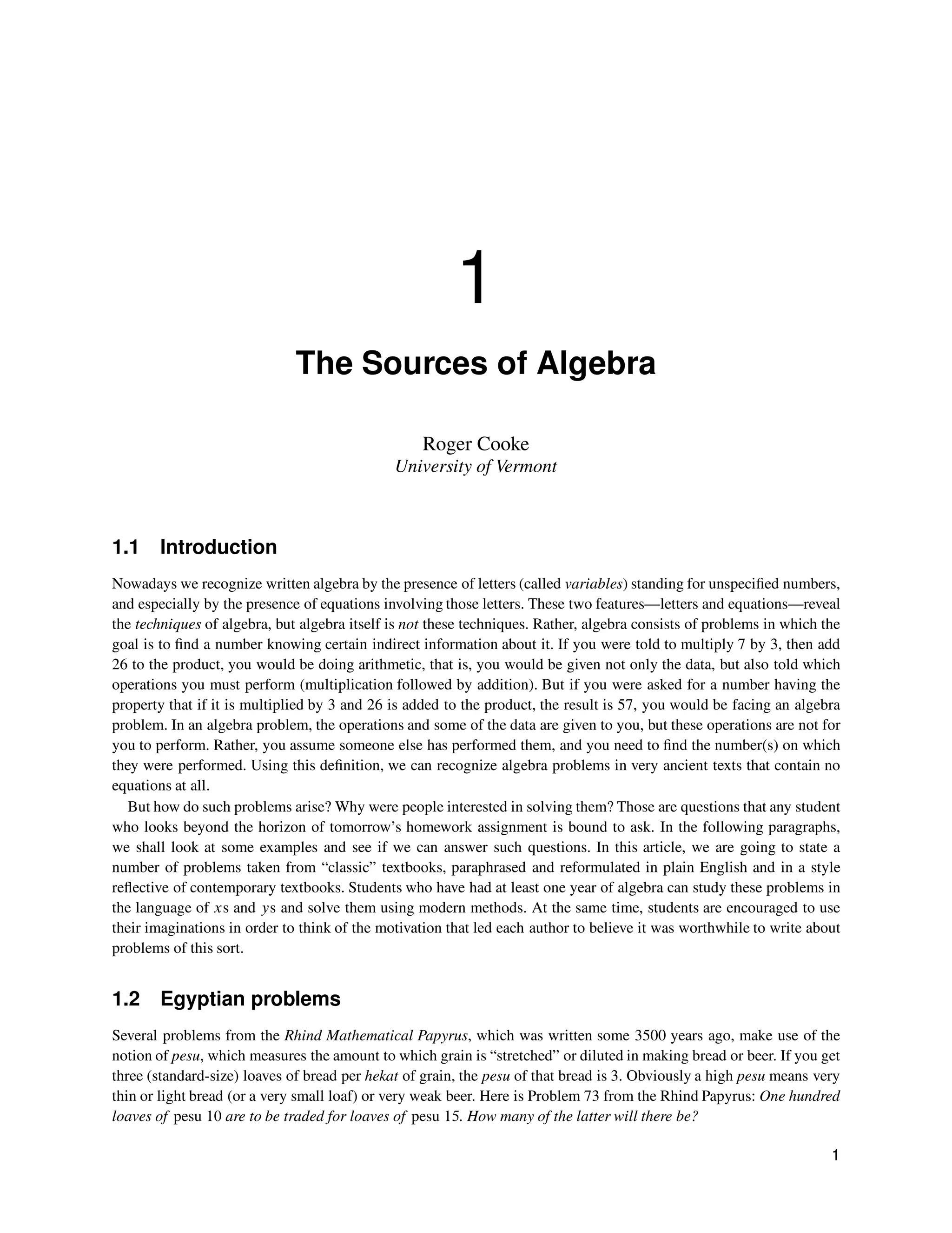 1
The Sources of Algebra
Roger Cooke
University of Vermont
1.1 Introduction
Nowadays we recognize written algebra by the presence of letters (called variables) standing for unspecified numbers,
and especially by the presence of equations involving those letters. These two features—letters and equations—reveal
the techniques of algebra, but algebra itself is not these techniques. Rather, algebra consists of problems in which the
goal is to find a number knowing certain indirect information about it. If you were told to multiply 7 by 3, then add
26 to the product, you would be doing arithmetic, that is, you would be given not only the data, but also told which
operations you must perform (multiplication followed by addition). But if you were asked for a number having the
property that if it is multiplied by 3 and 26 is added to the product, the result is 57, you would be facing an algebra
problem. In an algebra problem, the operations and some of the data are given to you, but these operations are not for
you to perform. Rather, you assume someone else has performed them, and you need to find the number(s) on which
they were performed. Using this definition, we can recognize algebra problems in very ancient texts that contain no
equations at all.
But how do such problems arise? Why were people interested in solving them? Those are questions that any student
who looks beyond the horizon of tomorrow’s homework assignment is bound to ask. In the following paragraphs,
we shall look at some examples and see if we can answer such questions. In this article, we are going to state a
number of problems taken from “classic” textbooks, paraphrased and reformulated in plain English and in a style
reflective of contemporary textbooks. Students who have had at least one year of algebra can study these problems in
the language of xs and ys and solve them using modern methods. At the same time, students are encouraged to use
their imaginations in order to think of the motivation that led each author to believe it was worthwhile to write about
problems of this sort.
1.2 Egyptian problems
Several problems from the Rhind Mathematical Papyrus, which was written some 3500 years ago, make use of the
notion of pesu, which measures the amount to which grain is “stretched” or diluted in making bread or beer. If you get
three (standard-size) loaves of bread per hekat of grain, the pesu of that bread is 3. Obviously a high pesu means very
thin or light bread (or a very small loaf) or very weak beer. Here is Problem 73 from the Rhind Papyrus: One hundred
loaves of pesu 10 are to be traded for loaves of pesu 15. How many of the latter will there be?
1
 