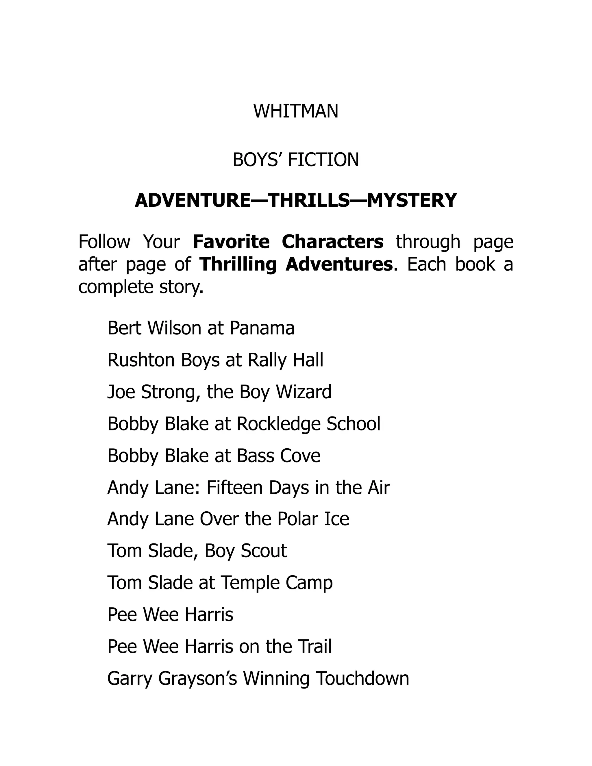 WHITMAN
BOYS’ FICTION
ADVENTURE—THRILLS—MYSTERY
Follow Your Favorite Characters through page
after page of Thrilling Adventures. Each book a
complete story.
Bert Wilson at Panama
Rushton Boys at Rally Hall
Joe Strong, the Boy Wizard
Bobby Blake at Rockledge School
Bobby Blake at Bass Cove
Andy Lane: Fifteen Days in the Air
Andy Lane Over the Polar Ice
Tom Slade, Boy Scout
Tom Slade at Temple Camp
Pee Wee Harris
Pee Wee Harris on the Trail
Garry Grayson’s Winning Touchdown
 