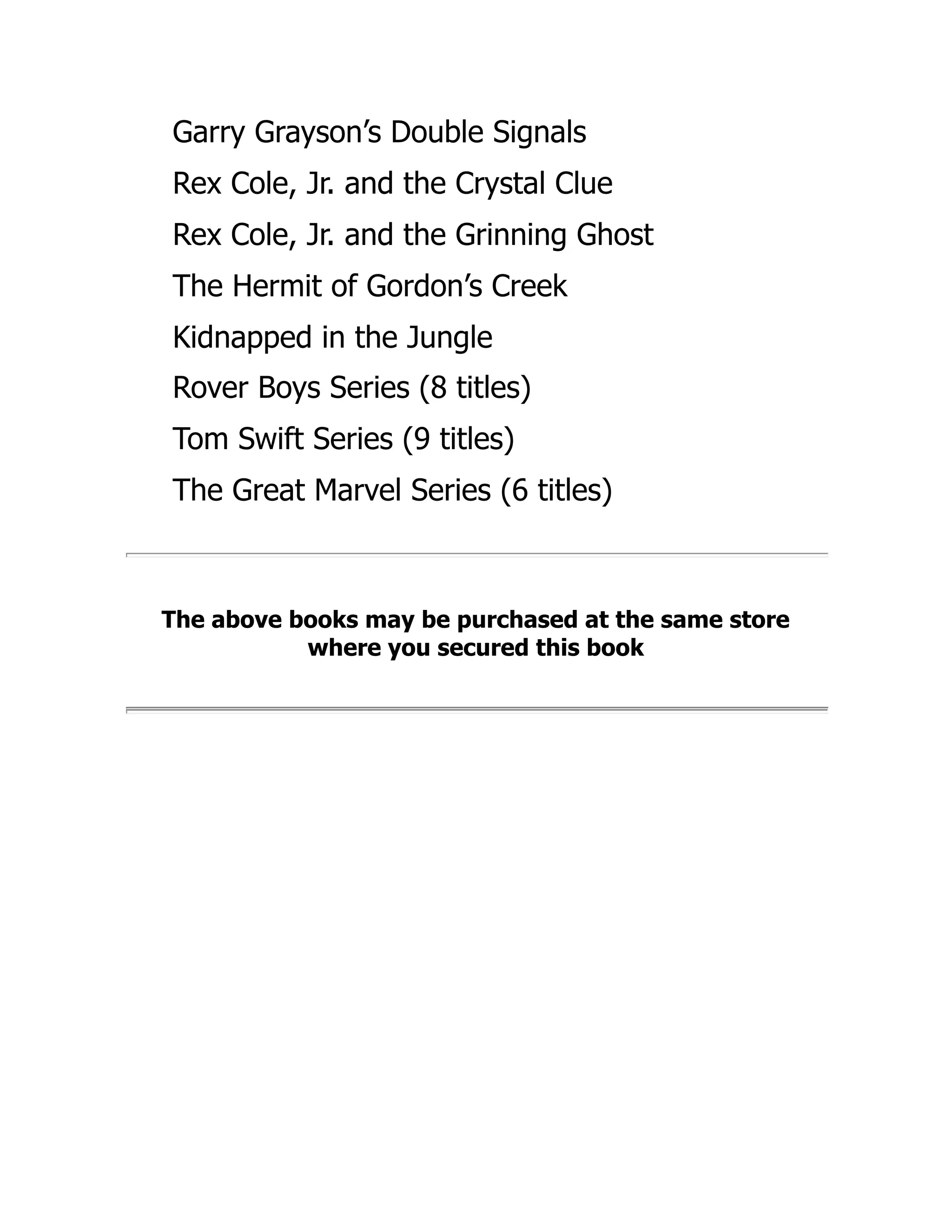 Garry Grayson’s Double Signals
Rex Cole, Jr. and the Crystal Clue
Rex Cole, Jr. and the Grinning Ghost
The Hermit of Gordon’s Creek
Kidnapped in the Jungle
Rover Boys Series (8 titles)
Tom Swift Series (9 titles)
The Great Marvel Series (6 titles)
The above books may be purchased at the same store
where you secured this book
 