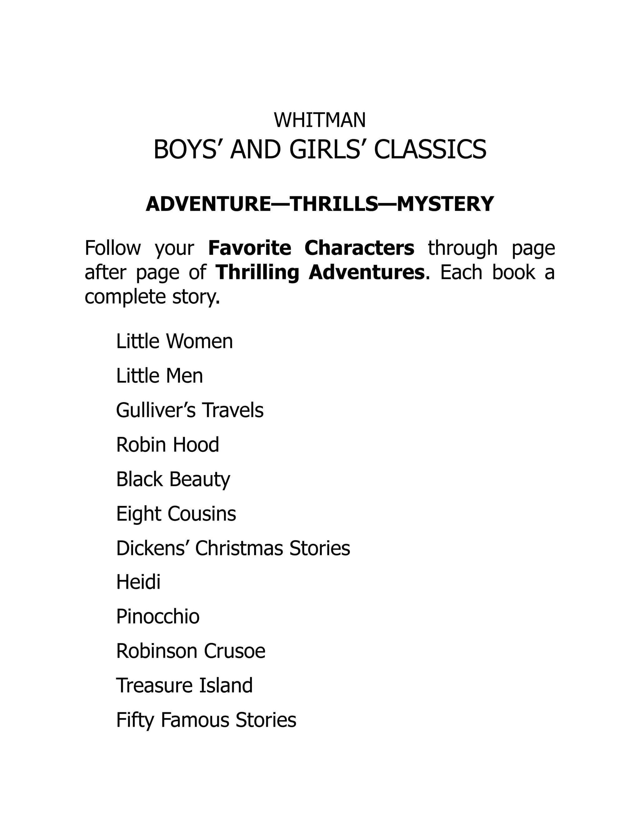 WHITMAN
BOYS’ AND GIRLS’ CLASSICS
ADVENTURE—THRILLS—MYSTERY
Follow your Favorite Characters through page
after page of Thrilling Adventures. Each book a
complete story.
Little Women
Little Men
Gulliver’s Travels
Robin Hood
Black Beauty
Eight Cousins
Dickens’ Christmas Stories
Heidi
Pinocchio
Robinson Crusoe
Treasure Island
Fifty Famous Stories
 
