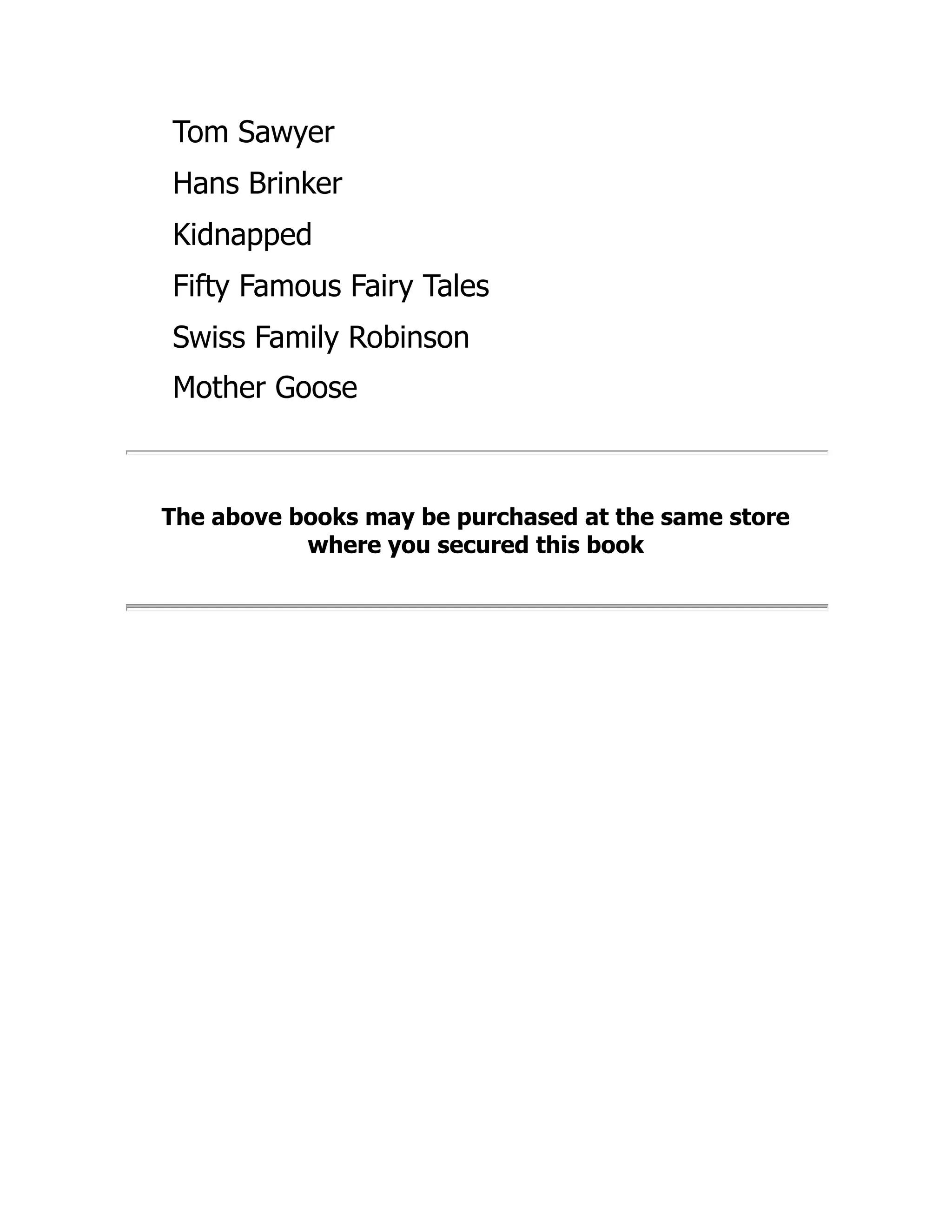 Tom Sawyer
Hans Brinker
Kidnapped
Fifty Famous Fairy Tales
Swiss Family Robinson
Mother Goose
The above books may be purchased at the same store
where you secured this book
 