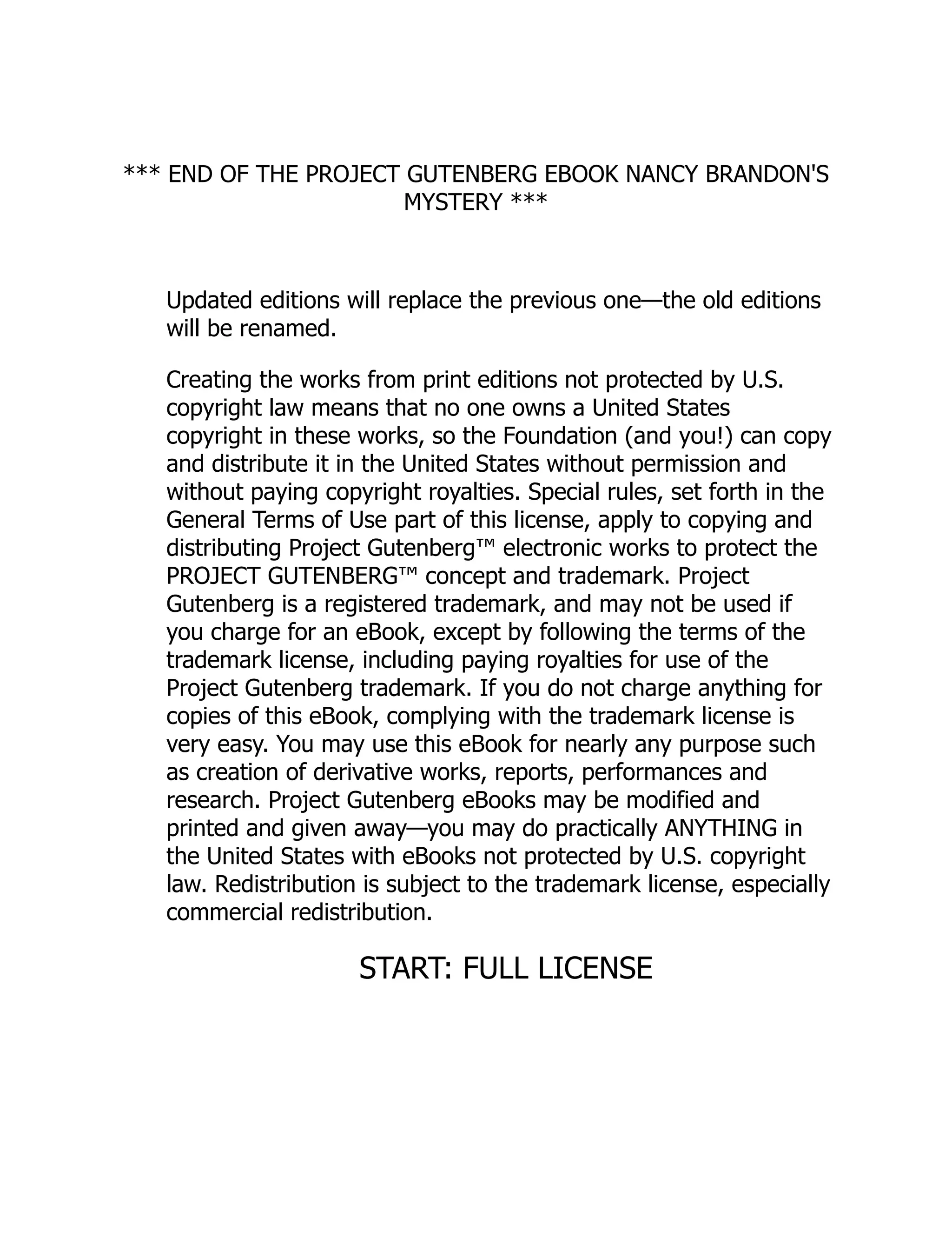 *** END OF THE PROJECT GUTENBERG EBOOK NANCY BRANDON'S
MYSTERY ***
Updated editions will replace the previous one—the old editions
will be renamed.
Creating the works from print editions not protected by U.S.
copyright law means that no one owns a United States
copyright in these works, so the Foundation (and you!) can copy
and distribute it in the United States without permission and
without paying copyright royalties. Special rules, set forth in the
General Terms of Use part of this license, apply to copying and
distributing Project Gutenberg™ electronic works to protect the
PROJECT GUTENBERG™ concept and trademark. Project
Gutenberg is a registered trademark, and may not be used if
you charge for an eBook, except by following the terms of the
trademark license, including paying royalties for use of the
Project Gutenberg trademark. If you do not charge anything for
copies of this eBook, complying with the trademark license is
very easy. You may use this eBook for nearly any purpose such
as creation of derivative works, reports, performances and
research. Project Gutenberg eBooks may be modified and
printed and given away—you may do practically ANYTHING in
the United States with eBooks not protected by U.S. copyright
law. Redistribution is subject to the trademark license, especially
commercial redistribution.
START: FULL LICENSE
 