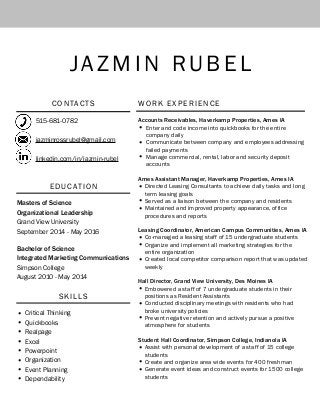 JAZM I N RU B E L
C O N TAC T S
515-681-0782
jazminrossrubel@gmail.com
linkedin.com/in/jazmin-rubel
EDUCAT ION
Masters of Science
Organizational Leadership
Grand View University
September 2014 - May 2016
Bachelor of Science
Integrated Marketing Communications
Simpson College
August 2010 - May 2014
S K I LLS
• Critical Thinking
• Quickbooks
• Realpage
• Excel
• Powerpoint
• Organization
• Event Planning
• Dependability
WO R K E X P E R I E N C E
Accounts Receivables, Haverkamp Properties, Ames IA
• Enter and code income into quickbooks for the entire
company daily
• Communicate between company and employees addressing
failed payments
• Manage commercial, rental, labor and security deposit
accounts
Ames Assistant Manager, Haverkamp Properties, Ames IA
• Directed Leasing Consultants to achieve daily tasks and long
term leasing goals
• Served as a liaison between the company and residents
• Maintained and improved property appearance, office
procedures and reports
Leasing Coordinator, American Campus Communities, Ames IA
• Co-managed a leasing staff of 15 undergraduate students
• Organize and implement all marketing strategies for the
entire organization
• Created local competitor comparison report that was updated
weekly
Hall Director, Grand View University, Des Moines IA
• Embowered a staff of 7 undergraduate students in their
positions as Resident Assistants
• Conducted disciplinary meetings with residents who had
broke university policies
• Prevent negative retention and actively pursue a positive
atmosphere for students
Student Hall Coordinator, Simpson College, Indianola IA
• Assist with personal development of a staff of 15 college
students
• Create and organize area wide events for 400 freshman
• Generate event ideas and construct events for 1500 college
students
 