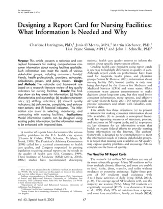 The Gerontologist Copyright 2003 by The Gerontological Society of America
Vol. 43, Special Issue II, 47–57
Designing a Report Card for Nursing Facilities:
What Information Is Needed and Why
Charlene Harrington, PhD,1
Janis O’Meara, MPA,1
Martin Kitchener, PhD,1
Lisa Payne Simon, MPH,2
and John F. Schnelle, PhD3
Purpose: This article presents a rationale and con-
ceptual framework for making comprehensive con-
sumer information about nursing facilities available.
Such information can meet the needs of various
stakeholder groups, including consumers, family/
friends, health professionals, providers, advocates,
ombudsman, payers, and policy makers. Design
and Methods: The rationale and framework are
based on a research literature review of key quality
indicators for nursing facilities. Results: The ﬁnd-
ings show six key areas for information: (a) facility
characteristics and ownership; (b) resident character-
istics; (c) stafﬁng indicators; (d) clinical quality
indicators; (e) deﬁciencies, complaints, and enforce-
ment actions; and (f) ﬁnancial indicators. This infor-
mation can assist in selecting, monitoring, and
contracting with nursing facilities. Implications:
Model information systems can be designed using
existing public information, but the information needs
to be enhanced with improved data.
A number of reports have documented the serious
quality problems in the U.S. health care system
(Chassin & Galvin, 1998; Schuster, McGlynn, &
Brook, 1998). The President’s Advisory Commission
(1998) called for a national commitment to health
care quality, and Congress responded by passing
legislation requiring annual reports on the trends in
the quality of health care (U.S. Congress, 1999).
Three Institute of Medicine (IOM) (2001a, 2001b,
2001c) studies have recommended developing
national health care quality reports to inform the
nation about speciﬁc improvement efforts.
Grading health care providers using report cards
is one way to highlight differences in quality of care.
Although report cards on performance have been
used for hospitals, health plans, and physician
groups (Simon & Monroe, 2001), information about
nursing facility (NF; homes) quality is only now
being developed by the Centers for Medicare and
Medicaid Services (CMS) and some states. Older
consumers want greater empowerment to make
decisions about long-term care, but they need better
consumer information, more options, and effective
advocacy (Kane & Kane, 2001). NF report cards can
provide consumers and others with valuable, com-
parative data.
This article has three objectives: (a) to present
a rationale for making consumer information about
NFs available; (b) to provide a conceptual frame-
work for reporting measures of structure, process,
and outcomes on NF report cards; and (c) to propose
six key elements for an information system that
builds on recent federal efforts to provide nursing
home information on the Internet. The authors’
framework is designed to be comprehensive to meet
the information needs of various stakeholder groups.
It is hoped that making data available on NF quality
may expose quality problems and encourage NFs to
compete on the basis of quality.
The Need for NF Report Cards
The nation’s 1.6 million NF residents are one of
its most vulnerable groups. Many NF residents suffer
from multiple chronic illnesses, and most are unable
to feed, bathe, dress, transfer, and toilet without
moderate or extensive assistance. Eighty-three per-
cent of NF residents need assistance with
3 to 6 basic activities of daily living (IOM, 2001d,
p. 39). The average age of NF residents is 85, and the
majority are women (74%). Many NF residents are
cognitively impaired (47.2% have dementia; Krauss
et al., 1997). Only 17% of residents have a spouse,
and some have no children, family, or friends (IOM,
This article was prepared for the California Health Care Foundation
no. 99-504. The views expressed in this paper are those of the authors
and may not reﬂect those of the Foundation.
Address correspondence to Charlene Harrington, PhD, Department
of Social and Behavioral Sciences, University of California, San
Francisco, 3333 California Street, Suite 455, San Francisco, CA 94118.
E-mail: Chas@itsa.ucsf.edu
1
Department of Social and Behavioral Sciences, University of
California, San Francisco.
2
California HealthCare Foundation, Oakland, CA.
3
Borun Center for Gerontology Research, University of California,
Los Angeles.
Vol. 43, Special Issue II, 2003 47
atUCSFLibraryonApril7,2015http://gerontologist.oxfordjournals.org/Downloadedfrom
 