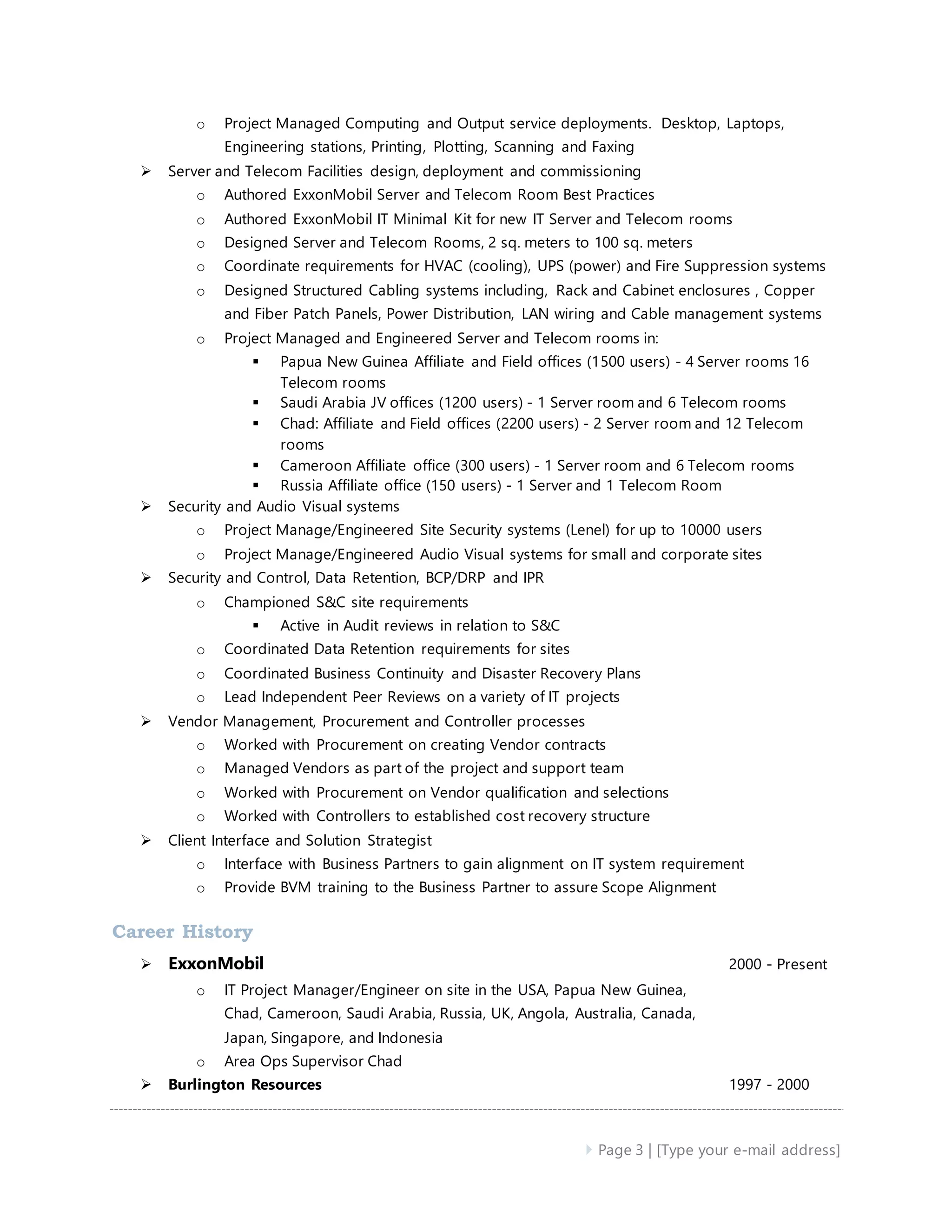  Page 3 | [Type your e-mail address]
o Project Managed Computing and Output service deployments. Desktop, Laptops,
Engineering stations, Printing, Plotting, Scanning and Faxing
 Server and Telecom Facilities design, deployment and commissioning
o Authored ExxonMobil Server and Telecom Room Best Practices
o Authored ExxonMobil IT Minimal Kit for new IT Server and Telecom rooms
o Designed Server and Telecom Rooms, 2 sq. meters to 100 sq. meters
o Coordinate requirements for HVAC (cooling), UPS (power) and Fire Suppression systems
o Designed Structured Cabling systems including, Rack and Cabinet enclosures , Copper
and Fiber Patch Panels, Power Distribution, LAN wiring and Cable management systems
o Project Managed and Engineered Server and Telecom rooms in:
 Papua New Guinea Affiliate and Field offices (1500 users) - 4 Server rooms 16
Telecom rooms
 Saudi Arabia JV offices (1200 users) - 1 Server room and 6 Telecom rooms
 Chad: Affiliate and Field offices (2200 users) - 2 Server room and 12 Telecom
rooms
 Cameroon Affiliate office (300 users) - 1 Server room and 6 Telecom rooms
 Russia Affiliate office (150 users) - 1 Server and 1 Telecom Room
 Security and Audio Visual systems
o Project Manage/Engineered Site Security systems (Lenel) for up to 10000 users
o Project Manage/Engineered Audio Visual systems for small and corporate sites
 Security and Control, Data Retention, BCP/DRP and IPR
o Championed S&C site requirements
 Active in Audit reviews in relation to S&C
o Coordinated Data Retention requirements for sites
o Coordinated Business Continuity and Disaster Recovery Plans
o Lead Independent Peer Reviews on a variety of IT projects
 Vendor Management, Procurement and Controller processes
o Worked with Procurement on creating Vendor contracts
o Managed Vendors as part of the project and support team
o Worked with Procurement on Vendor qualification and selections
o Worked with Controllers to established cost recovery structure
 Client Interface and Solution Strategist
o Interface with Business Partners to gain alignment on IT system requirement
o Provide BVM training to the Business Partner to assure Scope Alignment
Career History
 ExxonMobil 2000 - Present
o IT Project Manager/Engineer on site in the USA, Papua New Guinea,
Chad, Cameroon, Saudi Arabia, Russia, UK, Angola, Australia, Canada,
Japan, Singapore, and Indonesia
o Area Ops Supervisor Chad
 Burlington Resources 1997 - 2000
 