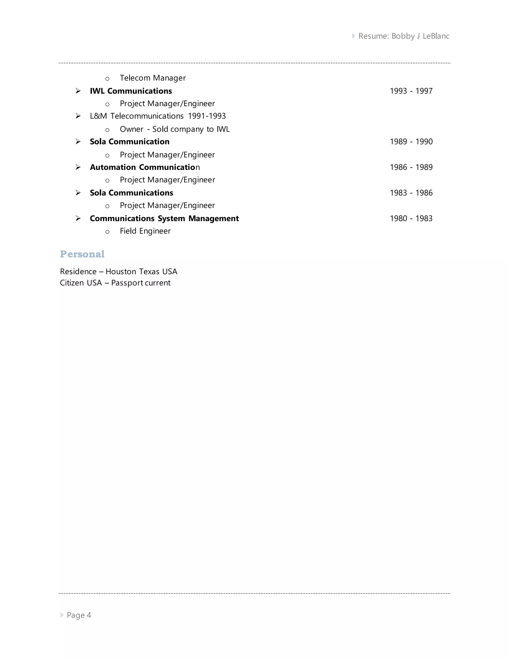  Resume: Bobby J LeBlanc
 Page 4
o Telecom Manager
 IWL Communications 1993 - 1997
o Project Manager/Engineer
 L&M Telecommunications 1991-1993
o Owner - Sold company to IWL
 Sola Communication 1989 - 1990
o Project Manager/Engineer
 Automation Communication 1986 - 1989
o Project Manager/Engineer
 Sola Communications 1983 - 1986
o Project Manager/Engineer
 Communications System Management 1980 - 1983
o Field Engineer
Personal
Residence – Houston Texas USA
Citizen USA – Passport current
 