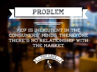 PROBLEM
7107 is inexistent in the
consumers’ minds, therefore
there’s no relationship with
the market.
 