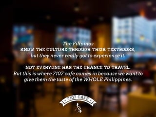 The Filipinos
know the culture through their textbooks,
but they never really got to experience it.
Not everyone has the chance to travel.
But this is where 7107 cafe comes in because we want to
give them the taste of the WHOLE Philippines.
 
