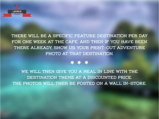LAUNCH
There will be a specific feature destination per day
for one week at the cafe, and then if you have been
there already, show us your print-out adventure
photo at that destination.
We will then give you a meal in line with the
destination theme at a discounted price.
The photos will then be posted on a wall in-store.
 