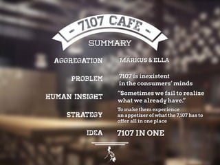 SUMMARY
Aggregation
Problem
Human insight
Strategy
Idea
MARKUS & ELLA
7107 is inexistent
in the consumers’ minds
“Sometimes we fail to realize
what we already have.”
To make them experience
an appetizer of what the 7,107 has to
offer all in one place
7107 IN ONE
 