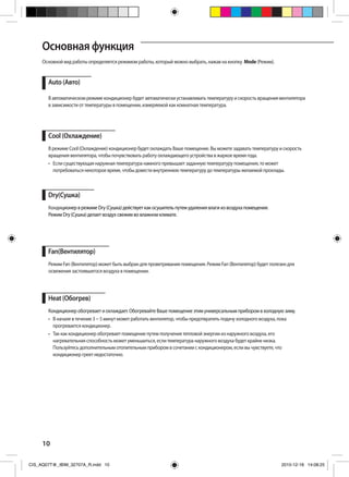 10
Основной вид работы определяется режимом работы, который можно выбрать, нажав на кнопку Mode (Режим).
Auto (Авто)
В автоматическом режиме кондиционер будет автоматически устанавливать температуру и скорость вращения вентилятора
в зависимости от температуры в помещении, измеряемой как комнатная температура.
Dry(Сушка)
Кондиционер в режиме Dry (Сушка) действует как осушитель путем удаления влаги из воздуха помещения.
Режим Dry (Сушка) делает воздух свежим во влажном климате.
Fan(Вентилятор)
Режим Fan (Вентилятор) может быть выбран для проветривания помещения. Режим Fan (Вентилятор) будет полезен для
освежения застоявшегося воздуха в помещении.
Cool (Охлаждение)
В режиме Cool (Охлаждение) кондиционер будет охлаждать Ваше помещение. Вы можете задавать температуру и скорость
вращения вентилятора, чтобы почувствовать работу охлаждающего устройства в жаркое время года.
•	 Если существующая наружная температура намного превышает заданную температуру помещения, то может
потребоваться некоторое время, чтобы довести внутреннюю температуру до температуры желаемой прохлады.
Heat (Обогрев)
Кондиционер обогревает и охлаждает. Обогревайте Ваше помещение этим универсальным прибором в холодную зиму.
•	 В начале в течение 3 ~ 5 минут может работать вентилятор, чтобы предотвратить подачу холодного воздуха, пока
прогревается кондиционер.
•	 Так как кондиционер обогревает помещение путем получения тепловой энергии из наружного воздуха, его
нагревательная способность может уменьшиться, если температура наружного воздуха будет крайне низка.
Пользуйтесь дополнительным отопительным прибором в сочетании с кондиционером, если вы чувствуете, что
кондиционер греет недостаточно.
Основная функция
CIS_AQ07T@_IBIM_32707A_R.indd 10 2010-12-18 14:08:25
 