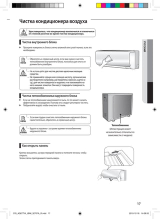 17
РУCCKИЙ
Чистка кондиционера воздуха
Чистка внутреннего блока
Чистка теплообменника наружного блока
Как открыть панель
	 Протрите поверхность блока слегка влажной или сухой тканью, если это
необходимо.
	 Если на теплообменнике накапливается пыль, то это может снизить
эффективность охлаждения. Поэтому его следует регулярно чистить.
	 Побрызгайте водой, чтобы очистить от пыли.
Крепко возьмитесь за верх передней панели и потяните ее вниз, чтобы
открыть.
Затем слегка приподнимите панель вверх. .
•	 Не используйте для чистки дисплея щелочные моющие
средства.
•	 Не применяйте серную или соляную кислоту, органические
растворители (например, растворители, керосин, ацетон и
т.д.) для чистки поверхности изделия, и не наклеивайте на
него никаких этикеток. Они могут повредить поверхность
кондиционера.
•	 Будьте осторожны с острыми краями теплообменника
наружного блока.
•	  Если вам трудно очистить теплообменник наружного блока
самоcтоятельно, обратитесь в сервисный центр.
•	 Обратитесь в сервисный центр, если вам нужно очистить
теплообменник внутреннего блока, поскольку для этого он
должен быть разобран.
Теплообменник
(Иллюстрация может
незначительно отличаться в
зависимости от модели)
ПРИМЕЧАНИЕ
ПРИМЕЧАНИЕ
ОСТОРОЖНО
ОСТОРОЖНО
Удостоверьтесь, что кондиционер выключился и отключился
от стенной розетки во время чистки кондиционера.ОСТОРОЖНО
CIS_AQ07T@_IBIM_32707A_R.indd 17 2010-12-18 14:08:55
 