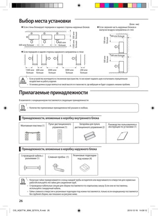 26
Выбор места установки (Блок : мм)
 Если верхняя часть наружных блоков и
выпуски воздуха направлены от стен
 Если стены блокируют переднюю и заднюю стороны наружных блоков
 Если передняя и задняя стороны наружного направлены к стене
500или
больше
300 или больше
500или
больше
300 или больше
300или
больше
1500или
больше
600 или больше
600 или
больше
1500 или
больше
600 или
больше
3000 или
больше
200 или
больше
3000 или
больше
Прилагаемые принадлежности
В комплекте с кондиционером поставляются следующие принадлежности:
•	 Количество прилагаемых принадлежностей указано в скобках.
Принадлежности, вложенные в коробку внутреннего блока
Принадлежности, вложенные в коробку наружного блока
Монтажная пластина (1)
Пульт дистанционного
управления (1)
Батарейкидляпульта
дистанционногоуправления(2)
Руководство пользователя и
инструкции по установке (1)
•	 Конусные гайки прикручиваются к концу каждой трубы испарителя или вкручиваются в отверстия для сервисных
работ.Используйте эти гайки для соединения труб.
•	 5-проводные кабельные секции для сборки поставляются по отдельному заказу. Если они не поставлены,
используйте стандартный кабель.
•	 Гайки сливного отверстия и резиновые подкладки под ножки поставляются, только если кондиционер поставляется
без трубной сборки, как показано на рисунке ниже.
ПРИМЕЧАНИЕ
ПРИМЕЧАНИЕ
•	 Еслиустройствомонтируетсявстесненномпространстве,тоономожетиздаватьшумииспытыватьотрицательное
воздействиенаработуизделия.
•	 Установкадолжнаосуществлятьсянатакойвысотеивтакомместе,гдевибрациянебудетсоздаватьникакихпроблем.
ОСТОРОЖНО
5-проводной кабель с
разъемами (1)
Сливная пробка (1)
Резиновые подкладки
под ножки (4)
CIS_AQ07T@_IBIM_32707A_R.indd 26 2010-12-18 14:09:12
 