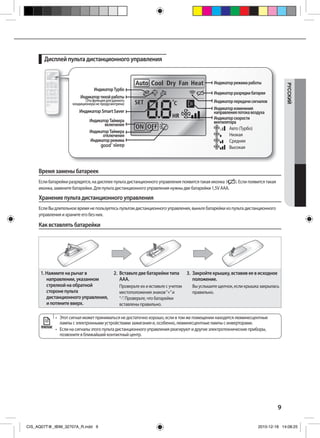 9
РУCCKИЙ
Дисплей пульта дистанционного управления
•	 	Этот	сигнал	может	приниматься	не	достаточно	хорошо,	если	в	том	же	помещении	находятся	люминесцентные	
лампы с электронными устройствами зажигания и, особенно, люминесцентные лампы с инверторами.
•	 	Если	на	сигналы	этого	пульта	дистанционного	управления	реагируют	и	другие	электротехнические	приборы,	
позвоните в ближайший контактный центр.
Индикатортихойработы
(Эта функция для данного
кондиционера не предусмотрена)
ИндикаторТурбо
Индикатор Smart Saver
ИндикаторТаймера
включения
ИндикаторТаймера
отключения
Индикаторрежима
Индикаторрежимаработы
Индикаторскорости
вентилятора
Авто (Турбо)
Низкая
Средняя
Высокая
Индикаторразрядкибатареи
Индикаторпередачисигналов
Индикаторизменения
направленияпотокавоздуха
Время замены батареек
Если батарейки разрядятся, на дисплее пульта дистанционного управления появится такая иконка ( ). Если появится такая
иконка, замените батарейки. Для пульта дистанционного управления нужны две батарейки 1,5V ААА.
Хранение пульта дистанционного управления
Если Вы длительное время не пользуетесь пультом дистанционного управления, выньте батарейки из пульта дистанционного
управления и храните его без них.
Как вставлять батарейки
1. Нажмите на рычаг в
направлении, указанном
стрелкой на обратной
стороне пульта
дистанционного управления,
и потяните вверх.
2. Вставьте две батарейки типа
ААА.
Проверьте их и вставьте с учетом
местоположения знаков“+”и
“-”. Проверьте, что батарейки
вставлены правильно.
3. Закройте крышку, вставив ее в исходное
положение.
Вы услышите щелчок, если крышка закрылась
правильно.
ПРИМЕЧАНИЕ
CIS_AQ07T@_IBIM_32707A_R.indd 9 2010-12-18 14:08:25
 
