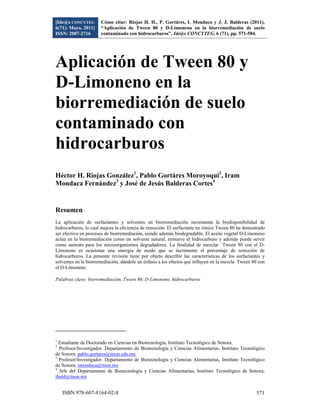 [Ide@s CONCYTEG                      Cómo citar: Riojas H. H., P. Gortáres, I. Mondaca y J. J. Balderas (2011),
6(71): Mayo, 2011]                   “Aplicación de Tween 80 y D-Limoneno en la biorremediación de suelo
ISSN: 2007-2716                      contaminado con hidrocarburos”, Ide@s CONCYTEG, 6 (71), pp. 571-584.
 



Aplicación de Tween 80 y
D-Limoneno en la
biorremediación de suelo
contaminado con
hidrocarburos
Héctor H. Riojas González1, Pablo Gortáres Moroyoqui2, Iram
Mondaca Fernández3 y José de Jesús Balderas Cortes4


Resumen
La aplicación de surfactantes y solventes en biorremediación incrementa la biodisponibilidad de
hidrocarburos, lo cual mejora la eficiencia de remoción. El surfactante no iónico Tween 80 ha demostrado
ser efectivo en procesos de biorremediación, siendo además biodegradable. El aceite vegetal D-Limoneno
actúa en la biorremediación como un solvente natural, remueve el hidrocarburo y además puede servir
como sustrato para los microorganismos degradadores. La finalidad de mezclar Tween 80 con el D-
Limoneno es ocasionar una sinergia de modo que se incremente el porcentaje de remoción de
hidrocarburos. La presente revisión tiene por objeto describir las características de los surfactantes y
solventes en la biorremediación, dándole un énfasis a los efectos que influyen en la mezcla Tween 80 con
el D-Limoneno.

Palabras clave: biorremediación, Tween 80, D-Limoneno, hidrocarburos




                                                            
1
  Estudiante de Doctorado en Ciencias en Biotecnología, Instituto Tecnológico de Sonora.
2
  Profesor/Investigador. Departamento de Biotecnología y Ciencias Alimentarias, Instituto Tecnológico
de Sonora. pablo.gortares@itson.edu.mx
3
  Profesor/Investigador. Departamento de Biotecnología y Ciencias Alimentarias, Instituto Tecnológico
de Sonora. imondaca@itson.mx
4
  Jefe del Departamento de Biotecnología y Ciencias Alimentarias, Instituto Tecnológico de Sonora;
ibald@itson.mx


     ISBN 978-607-8164-02-8                                                                                571
 
