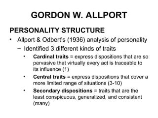 GORDON W. ALLPORT
PERSONALITY STRUCTURE
• Allport & Odbert’s (1936) analysis of personality
– Identified 3 different kinds of traits
• Cardinal traits = express dispositions that are so
pervasive that virtually every act is traceable to
its influence (1)
• Central traits = express dispositions that cover a
more limited range of situations (3-10)
• Secondary dispositions = traits that are the
least conspicuous, generalized, and consistent
(many)
 