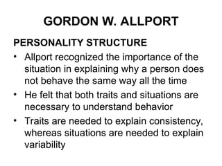 GORDON W. ALLPORT
PERSONALITY STRUCTURE
• Allport recognized the importance of the
situation in explaining why a person does
not behave the same way all the time
• He felt that both traits and situations are
necessary to understand behavior
• Traits are needed to explain consistency,
whereas situations are needed to explain
variability
 