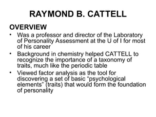 RAYMOND B. CATTELL
OVERVIEW
• Was a professor and director of the Laboratory
of Personality Assessment at the U of I for most
of his career
• Background in chemistry helped CATTELL to
recognize the importance of a taxonomy of
traits, much like the periodic table
• Viewed factor analysis as the tool for
discovering a set of basic “psychological
elements” (traits) that would form the foundation
of personality
 