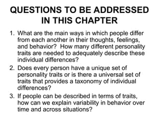 QUESTIONS TO BE ADDRESSED
IN THIS CHAPTER
1. What are the main ways in which people differ
from each another in their thoughts, feelings,
and behavior? How many different personality
traits are needed to adequately describe these
individual differences?
2. Does every person have a unique set of
personality traits or is there a universal set of
traits that provides a taxonomy of individual
differences?
3. If people can be described in terms of traits,
how can we explain variability in behavior over
time and across situations?
 