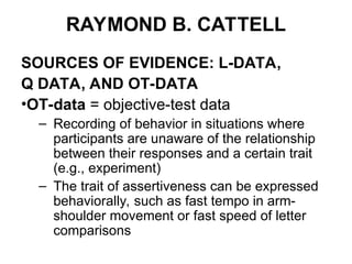 RAYMOND B. CATTELL
SOURCES OF EVIDENCE: L-DATA,
Q DATA, AND OT-DATA
•OT-data = objective-test data
– Recording of behavior in situations where
participants are unaware of the relationship
between their responses and a certain trait
(e.g., experiment)
– The trait of assertiveness can be expressed
behaviorally, such as fast tempo in arm-
shoulder movement or fast speed of letter
comparisons
 