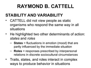RAYMOND B. CATTELL
STABILITY AND VARIABILITY
• CATTELL did not view people as static
organisms who respond the same way in all
situations
• He highlighted two other determinants of action:
states and roles
– States = fluctuations in emotion (mood) that are
partly influenced by the immediate situation
– Roles = responses prescribed by interpersonal
relations in discrete sociocultural circumstances
• Traits, states, and roles interact in complex
ways to produce behavior in situations
 