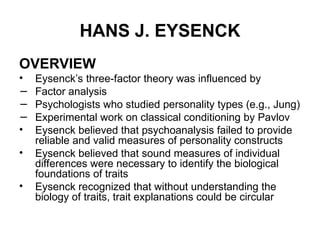 HANS J. EYSENCK
OVERVIEW
• Eysenck’s three-factor theory was influenced by
− Factor analysis
− Psychologists who studied personality types (e.g., Jung)
− Experimental work on classical conditioning by Pavlov
• Eysenck believed that psychoanalysis failed to provide
reliable and valid measures of personality constructs
• Eysenck believed that sound measures of individual
differences were necessary to identify the biological
foundations of traits
• Eysenck recognized that without understanding the
biology of traits, trait explanations could be circular
 