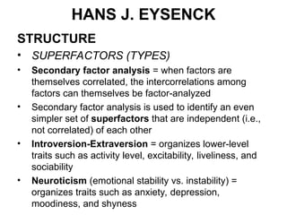 HANS J. EYSENCK
STRUCTURE
• SUPERFACTORS (TYPES)
• Secondary factor analysis = when factors are
themselves correlated, the intercorrelations among
factors can themselves be factor-analyzed
• Secondary factor analysis is used to identify an even
simpler set of superfactors that are independent (i.e.,
not correlated) of each other
• Introversion-Extraversion = organizes lower-level
traits such as activity level, excitability, liveliness, and
sociability
• Neuroticism (emotional stability vs. instability) =
organizes traits such as anxiety, depression,
moodiness, and shyness
 