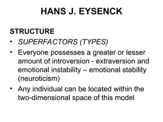 HANS J. EYSENCK
STRUCTURE
• SUPERFACTORS (TYPES)
• Everyone possesses a greater or lesser
amount of introversion - extraversion and
emotional instability – emotional stability
(neuroticism)
• Any individual can be located within the
two-dimensional space of this model
 