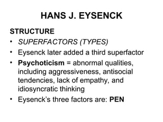HANS J. EYSENCK
STRUCTURE
• SUPERFACTORS (TYPES)
• Eysenck later added a third superfactor
• Psychoticism = abnormal qualities,
including aggressiveness, antisocial
tendencies, lack of empathy, and
idiosyncratic thinking
• Eysenck’s three factors are: PEN
 