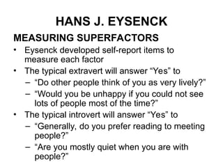 HANS J. EYSENCK
MEASURING SUPERFACTORS
• Eysenck developed self-report items to
measure each factor
• The typical extravert will answer “Yes” to
– “Do other people think of you as very lively?”
– “Would you be unhappy if you could not see
lots of people most of the time?”
• The typical introvert will answer “Yes” to
– “Generally, do you prefer reading to meeting
people?”
– “Are you mostly quiet when you are with
people?”
 