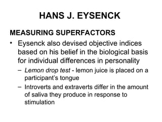 HANS J. EYSENCK
MEASURING SUPERFACTORS
• Eysenck also devised objective indices
based on his belief in the biological basis
for individual differences in personality
– Lemon drop test - lemon juice is placed on a
participant’s tongue
– Introverts and extraverts differ in the amount
of saliva they produce in response to
stimulation
 