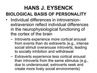 HANS J. EYSENCK
BIOLOGICAL BASIS OF PERSONALITY
• Individual differences in introversion-
extraversion reflect individual differences
in the neurophysiological functioning of
the cortex of the brain
– Introverts experience more cortical arousal
from events than do extraverts (e.g., intense
social stimuli overarouse introverts, leading
to socially inhibition and withdrawal
– Extraverts experience less cortical arousal
than introverts from the same stimulus (e.g.,
due to underarousal, extroverts seek and
create more lively social environments)
 