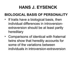 HANS J. EYSENCK
BIOLOGICAL BASIS OF PERSONALITY
• If traits have a biological basis, then
individual differences in introversion-
extraversion should be at least partly
hereditary
• Comparisons of identical with fraternal
twins show that heredity accounts for
some of the variations between
individuals in introversion-extraversion
 