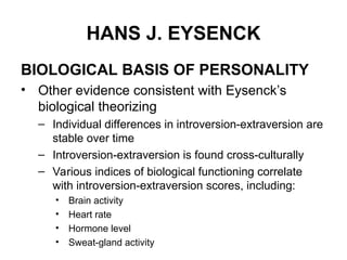 HANS J. EYSENCK
BIOLOGICAL BASIS OF PERSONALITY
• Other evidence consistent with Eysenck’s
biological theorizing
– Individual differences in introversion-extraversion are
stable over time
– Introversion-extraversion is found cross-culturally
– Various indices of biological functioning correlate
with introversion-extraversion scores, including:
• Brain activity
• Heart rate
• Hormone level
• Sweat-gland activity
 