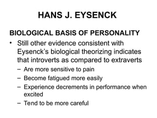 HANS J. EYSENCK
BIOLOGICAL BASIS OF PERSONALITY
• Still other evidence consistent with
Eysenck’s biological theorizing indicates
that introverts as compared to extraverts
– Are more sensitive to pain
– Become fatigued more easily
– Experience decrements in performance when
excited
– Tend to be more careful
 