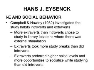 HANS J. EYSENCK
I-E AND SOCIAL BEHAVIOR
• Campbell & Hawley (1982) investigated the
study habits introverts and extraverts
– More extraverts than introverts chose to
study in library locations where there was
external stimulation
– Extraverts took more study breaks than did
introverts
– Extraverts preferred higher noise levels and
more opportunities to socialize while studying
than did introverts
 