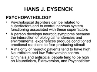 HANS J. EYSENCK
PSYCHOPATHOLOGY
• Psychological disorders can be related to
superfactors and to central nervous system
functioning associated with these superfactors
• A person develops neurotic symptoms because
the interaction of biological tendencies and
environmental experiences produce conditioned
emotional reactions to fear-producing stimuli
• A majority of neurotic patients tend to have high
Neuroticism and low Extraversion scores
• Criminals and antisocial people tend to be high
on Neuroticism, Extraversion, and Psychoticism
 