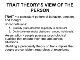 TRAIT THEORY’S VIEW OF THE
PERSON
TRAIT = a consistent pattern of behavior, emotion,
and thought
•2 connotations:
1. Stability (traits describe regularity in behavior)
2. Distinctiveness (traits distinguish among individuals)
•Assumption - people possess psychological
qualities that endure over time and across
situations
•Building a personality theory on traits implies that
people are consistent regardless of experience
 